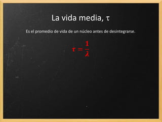 Deducción
El número de núcleos desintegrados, -dN, en un tiempo, dt, es proporcional ( ) al número
de núcleos en un determinado instante, N, y al intervalo de tiempo considerado dt.
Todo lo que depende de N a un lado de la expresión e integramos a ambos lados de la
expresión, entre N0 y N, y entre t0 y t
Resolvemos la integral definida y tomamos t0 =0
Aplicando la exponencial a ambos términos de la ecuación y despejando N:
 