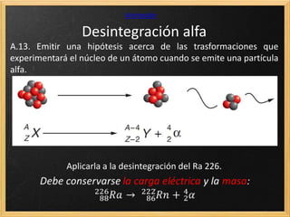 Desintegración alfa
Animación
A.13. Emitir una hipótesis acerca de las trasformaciones que
experimentará el núcleo de un átomo cuando se emite una partícula
alfa.
Aplicarla a la desintegración del Ra 226.
 