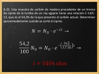 A.22. Una muestra de carbón de madera procedente de un tronco
de ciprés de la tumba de un rey egipcio tiene una relación C-14/C-
12, que es el 54,2% de la que presenta el carbón actual. Determinar
aproximadamente cuándo se cortó el ciprés.
 