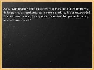 A.14. ¿Qué relación debe existir entre la masa del núcleo padre y la
de las partículas resultantes para que se produzca la desintegración?
En conexión con esto, ¿por qué los núcleos emiten partículas alfa y
no cuatro nucleones?
 