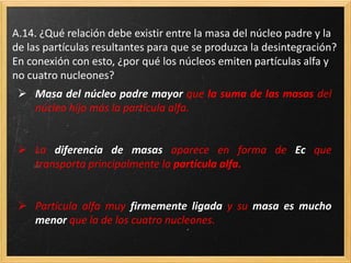 A.14. ¿Qué relación debe existir entre la masa del núcleo padre y la
de las partículas resultantes para que se produzca la desintegración?
En conexión con esto, ¿por qué los núcleos emiten partículas alfa y
no cuatro nucleones?
 Masa del núcleo padre mayor que la suma de las masas del
núcleo hijo más la partícula alfa.
 La diferencia de masas aparece en forma de Ec que
transporta principalmente la partícula alfa.
 Partícula alfa muy firmemente ligada y su masa es mucho
menor que la de los cuatro nucleones.
 