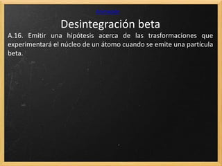 Desintegración beta
Animación
A.16. Emitir una hipótesis acerca de las trasformaciones que
experimentará el núcleo de un átomo cuando se emite una partícula
beta.
 