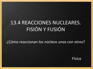13.4 REACCIONES NUCLEARES.
FISIÓN Y FUSIÓN
¿Cómo reaccionan los núcleos unos con otros?
Física
 