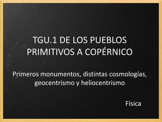 TGU.1 DE LOS PUEBLOS
PRIMITIVOS A COPÉRNICO
Primeros monumentos, distintas cosmologías,
geocentrismo y heliocentrismo
Física
 