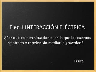 Elec.1 INTERACCIÓN ELÉCTRICA
¿Por qué existen situaciones en la que los cuerpos
se atraen o repelen sin mediar la gravedad?
Física
 