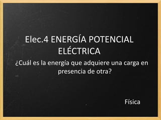 Elec.4 ENERGÍA POTENCIAL
ELÉCTRICA
¿Cuál es la energía que adquiere una carga en
presencia de otra?
Física
 