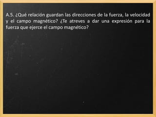 A.16. ¿Qué relación guardan las direcciones de la fuerza, la
velocidad y el campo magnético? ¿Te atreves a dar una expresión
para la fuerza que ejerce el campo magnético?
 