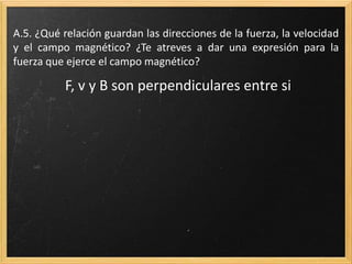 A.16. ¿Qué relación guardan las direcciones de la fuerza, la
velocidad y el campo magnético? ¿Te atreves a dar una expresión
para la fuerza que ejerce el campo magnético?
F, v y B son perpendiculares entre si
 
