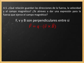 A.16. ¿Qué relación guardan las direcciones de la fuerza, la
velocidad y el campo magnético? ¿Te atreves a dar una expresión
para la fuerza que ejerce el campo magnético?
F, v y B son perpendiculares entre si
𝐹 = 𝑞 · ( 𝑣 × 𝐵)
 