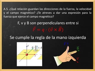 A.16. ¿Qué relación guardan las direcciones de la fuerza, la
velocidad y el campo magnético? ¿Te atreves a dar una expresión
para la fuerza que ejerce el campo magnético?
F, v y B son perpendiculares entre si
𝐹 = 𝑞 · ( 𝑣 × 𝐵)
Se cumple la regla de la mano izquierda
 