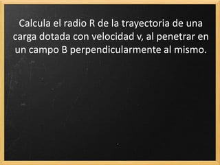 A.18. Calcula el radio R de la trayectoria de una carga dotada con
velocidad v, al penetrar en un campo B perpendicularmente al
mismo. Pista: iguala la fuerza centrífuga a la fuerza magnética.
 
