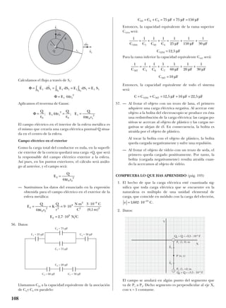 108
Calculamos el flujo a través de S1:
Aplicamos el teorema de Gauss:
El campo eléctrico en el interior de la esfera metálica es
el mismo que crearía una carga eléctrica puntual Q situa-
da en el centro de la esfera.
Campo eléctrico en el exterior
Como la carga total del conductor es nula, en la superfi-
cie exterior de la corteza quedará una carga +Q, que será
la responsable del campo eléctrico exterior a la esfera.
Así pues, en los puntos exteriores, el cálculo será análo-
go al anterior, y el campo será:
— Sustituimos los datos del enunciado en la expresión
obtenida para el campo eléctrico en el exterior de la
esfera metálica:
56. Datos:
Llamamos C23 a la capacidad equivalente de la asociación
de C2 y C3 en paralelo:
Entonces, la capacidad equivalente de la rama superior
C1234 será:
Para la rama inferior la capacidad equivalente C567 será:
Entonces, la capacidad equivalente de todo el sistema
será:
57. — Al frotar el objeto con un trozo de lana, el primero
adquiere una carga eléctrica negativa. Al acercar este
objeto a la bolita del electroscopio se produce en ésta
una redistribución de la carga eléctrica: las cargas po-
sitivas se acercan al objeto de plástico y las cargas ne-
gativas se alejan de él. En consecuencia, la bolita es
atraída por el objeto de plástico.
Al tocar la bolita con el objeto de plástico, la bolita
queda cargada negativamente y sufre una repulsión.
— Al frotar el objeto de vidrio con un trozo de seda, el
primero queda cargado positivamente. Por tanto, la
bolita (cargada negativamente) resulta atraída cuan-
do la acercamos al objeto de vidrio.
COMPRUEBA LO QUE HAS APRENDIDO (pág. 193)
1. El hecho de que la carga eléctrica esté cuantizada sig-
nifica que toda carga eléctrica que se encuentre en la
naturaleza es múltiplo de una unidad elemental de
carga, que coincide en módulo con la carga del electrón,
.
2. Datos:
El campo se anulará en algún punto del segmento que
va de P1 a P2. Dicho segmento es perpendicular al eje X,
con x = 1 constante.
e C= ⋅1602 10 19
, –
C C C F F F= + = + =1234 567 12 5 10 22 5, ,µ µ µ
1 1 1 1 1
60
1
20
1
30
10
567 5 6 7
567
C C C C F F F
C F
= + + = + +
=
µ µ µ
µ
1 1 1 1 1
25
1
150
1
30
12 5
1234 1 23 4
1234
C C C C F F F
C F
= + + = + +
=
µ µ µ
µ,
C C C F F F23 2 3 75 75 150= + = + =µ µ µ
E
Q
r
K
Q
r
N m
C
C
m
E N C
2
0 2
2 2
9
2
2
6
2
2
6
4
9 10
3 10
0 1
2 7 10
= = = ⋅
⋅
⋅
⋅
= ⋅
−
πε ( , )
,
E
Q
r
2
0 2
2
4
=
πε
Φ = = =
Q
E r
Q
E
Q
rε
π
ε πε0
1 1
2
0
1
0 1
2
4
4
; ;
Φ
Φ
= ⋅ = = =
=
∫ ∫∫
r r
E dS E dS E dS E S
E r
S SS1 1 1 1 1 1 1 1
1 1
2
1 11
4π
E
t
1
E
t
2
dS
t
1
dS
t
2
R
Q
+
r1
r2
C2 = 75 µF
C3 = 75 µF
C6 = 20 µF
C1 = 25 µF C4 = 30 µF
C7 = 30 µFC5 = 60 µF
Y
X
–
–
P (x, y)
P2 (1, –4) m
P1 (1, 0) m
Q1 = Q = –3,5 · 10–6
F
Q2 = Q = –3,5 · 10–6
F
E
t
2
E
t
1
 