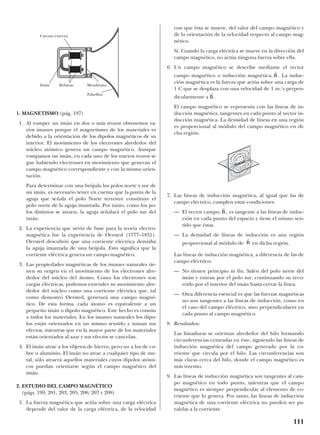 1. MAGNETISMO (pág. 197)
1. Al romper un imán en dos o más trozos obtenemos va-
rios imanes porque el magnetismo de los materiales es
debido a la orientación de los dipolos magnéticos de su
interior. El movimiento de los electrones alrededor del
núcleo atómico genera un campo magnético. Aunque
rompamos un imán, en cada uno de los nuevos trozos si-
gue habiendo electrones en movimiento que generan el
campo magnético correspondiente y con la misma orien-
tación.
Para determinar con una brújula los polos norte y sur de
un imán, es necesario tener en cuenta que la punta de la
aguja que señala el polo Norte terrestre constituye el
polo norte de la aguja imantada. Por tanto, como los po-
los distintos se atraen, la aguja señalará el polo sur del
imán.
2. La experiencia que sirvió de base para la teoría electro-
magnética fue la experiencia de Oersted (1777–1851).
Oersted descubrió que una corriente eléctrica desviaba
la aguja imantada de una brújula. Esto significa que la
corriente eléctrica genera un campo magnético.
3. Las propiedades magnéticas de los imanes naturales tie-
nen su origen en el movimiento de los electrones alre-
dedor del núcleo del átomo. Como los electrones son
cargas eléctricas, podemos entender su movimiento alre-
dedor del núcleo como una corriente eléctrica que, tal
como demostró Oersted, generará una campo magné-
tico. De esta forma, cada átomo es equivalente a un
pequeño imán o dipolo magnético. Este hecho es común
a todos los materiales. En los imanes naturales los dipo-
los están orientados en un mismo sentido y suman sus
efectos, mientras que en la mayor parte de los materiales
están orientados al azar y sus efectos se cancelan.
4. El imán atrae a los objetos de hierro, pero no a los de co-
bre o aluminio. El imán no atrae a cualquier tipo de me-
tal, sólo atraerá aquellos materiales cuyos dipolos atómi-
cos puedan orientarse según el campo magnético del
imán.
2. ESTUDIO DEL CAMPO MAGNÉTICO
(págs. 199, 201, 203, 205, 206, 207 y 209)
5. La fuerza magnética que actúa sobre una carga eléctrica
depende del valor de la carga eléctrica, de la velocidad
con que ésta se mueve, del valor del campo magnético y
de la orientación de la velocidad respecto al campo mag-
nético.
Sí. Cuando la carga eléctrica se mueve en la dirección del
campo magnético, no actúa ninguna fuerza sobre ella.
6. Un campo magnético se describe mediante el vector
campo magnético o inducción magnética, . La induc-
ción magnética es la fuerza que actúa sobre una carga de
1 C que se desplaza con una velocidad de 1 m/s perpen-
dicularmente a .
El campo magnético se representa con las líneas de in-
ducción magnética, tangentes en cada punto al vector in-
ducción magnética. La densidad de líneas en una región
es proporcional al módulo del campo magnético en di-
cha región.
7. Las líneas de inducción magnética, al igual que las de
campo eléctrico, cumplen estas condiciones:
— El vector campo, , es tangente a las líneas de induc-
ción en cada punto del espacio y tiene el mismo sen-
tido que éstas.
— La densidad de líneas de inducción es una región
proporcional al módulo de en dicha región.
Las líneas de inducción magnética, a diferencia de las de
campo eléctrico:
— No tienen principio ni fin. Salen del polo norte del
imán y entran por el polo sur, continuando su reco-
rrido por el interior del imán hasta cerrar la línea.
— Otra diferencia esencial es que las fuerzas magnéticas
no son tangentes a las líneas de inducción, como en
el caso del campo eléctrico, sino perpendiculares en
cada punto al campo magnético.
8. Resultados:
Las limaduras se orientan alrededor del hilo formando
circunferencias centradas en éste, siguiendo las líneas de
inducción magnética del campo generado por la co-
rriente que circula por el hilo. Las circunferencias son
más claras cerca del hilo, donde el campo magnético es
más intenso.
9. Las líneas de inducción magnética son tangentes al cam-
po magnético en todo punto, mientras que el campo
magnético es siempre perpendicular al elemento de co-
rriente que lo genera. Por tanto, las líneas de inducción
magnética de una corriente eléctrica no pueden ser pa-
ralelas a la corriente.
r
B
r
B
r
B
r
B
111
Carcasa externa
BobinasImán
Pabellón
Membrana
 