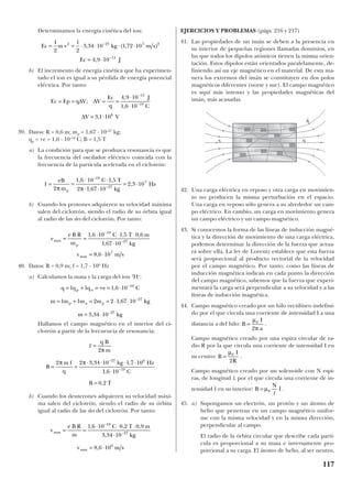 Determinamos la energía cinética del ion:
b) El incremento de energía cinética que ha experimen-
tado el ion es igual a su pérdida de energía potencial
eléctrica. Por tanto:
39. Datos: R = 0,6 m; mp = 1,67 · 10–27
kg;
qp = +e = 1,6 · 10–19
C; B = 1,5 T
a) La condición para que se produzca resonancia es que
la frecuencia del oscilador eléctrico coincida con la
frecuencia de la partícula acelerada en el ciclotrón:
b) Cuando los protones adquieren su velocidad máxima
salen del ciclotrón, siendo el radio de su órbita igual
al radio de las des del ciclotrón. Por tanto:
40. Datos: R = 0,9 m; f = 1,7 · 106
Hz
a) Calculamos la masa y la carga del ion 2
H+
:
Hallamos el campo magnético en el interior del ci-
clotrón a partir de la frecuencia de resonancia:
b) Cuando los deuterones adquieren su velocidad máxi-
ma salen del ciclotrón, siendo el radio de su órbita
igual al radio de las des del ciclotrón. Por tanto:
EJERCICIOS Y PROBLEMAS (págs. 216 y 217)
41. Las propiedades de un imán se deben a la presencia en
su interior de pequeñas regiones llamadas dominios, en
las que todos los dipolos atómicos tienen la misma orien-
tación. Estos dipolos están orientados paralelamente, de-
finiendo así un eje magnético en el material. De esta ma-
nera los extremos del imán se constituyen en dos polos
magnéticos diferentes (norte y sur). El campo magnético
es aquí más intenso y las propiedades magnéticas del
imán, más acusadas.
42. Una carga eléctrica en reposo y otra carga en movimien-
to no producen la misma perturbación en el espacio.
Una carga en reposo sólo genera a su alrededor un cam-
po eléctrico. En cambio, un carga en movimiento genera
un campo eléctrico y un campo magnético.
43. Si conocemos la forma de las líneas de inducción magné-
tica y la dirección de movimiento de una carga eléctrica,
podemos determinar la dirección de la fuerza que actua-
rá sobre ella. La ley de Lorentz establece que esta fuerza
será proporcional al producto vectorial de la velocidad
por el campo magnético. Por tanto, como las líneas de
inducción magnética indican en cada punto la dirección
del campo magnético, sabemos que la fuerza que experi-
mentará la carga será perpendicular a su velocidad y a las
líneas de inducción magnética.
44. Campo magnético creado por un hilo rectilíneo indefini-
do por el que circula una corriente de intensidad I a una
distancia a del hilo: .
Campo magnético creado por una espira circular de ra-
dio R por la que circula una corriente de intensidad I en
su centro: .
Campo magnético creado por un solenoide con N espi-
ras, de longitud l, por el que circula una corriente de in-
tensidad I en su interior: .
45. a) Supongamos un electrón, un protón y un átomo de
helio que penetran en un campo magnético unifor-
me con la misma velocidad y en la misma dirección,
perpendicular al campo.
El radio de la órbita circular que describe cada partí-
cula es proporcional a su masa e inversamente pro-
porcional a su carga. El átomo de helio, al ser neutro,
B
N
I= µ0
l
B
I
R
=
µ0
2
B
I
a
=
µ
π
0
2
v
e B R
m
C T m
kg
v m s
max
max
= =
⋅ ⋅ ⋅
⋅
= ⋅
−
−
1 6 10 0 2 0 9
3 34 10
8 6 10
19
27
6
, , ,
,
,
f
q B
m
B
m f
q
kg Hz
C
B T
=
= =
⋅ ⋅ ⋅ ⋅
⋅
=
−
−
2
2 2 3 34 10 1 7 10
1 6 10
0 2
27 6
19
π
π π , ,
,
,
q q q e C
m m m m kg
m kg
p n
p n p
= + = + = ⋅
= + = = ⋅ ⋅
= ⋅
−
−
−
1 1 1 6 10
1 1 2 2 1 67 10
3 34 10
19
27
27
,
,
,
v
e B R
m
C T m
kg
v m s
max
p
max
= =
⋅ ⋅ ⋅
⋅
= ⋅
−
−
1 6 10 1 5 0 6
1 67 10
8 6 10
19
27
7
, , ,
,
,
f
eB
m
C T
kg
Hz
p
= =
⋅ ⋅
⋅ ⋅
= ⋅−
2
1 5
2 1 67 10
2 3 1027
7
π π
1,6 10–19
,
,
,
Ec Ep q V V
Ec
q
J
C
V V
= = = =
⋅
⋅
= ⋅
−
−
∆ ∆
∆
;
,
,
,
4 9 10
1 6 10
3 1 10
13
19
6
Ec m v kg m s
Ec J
= = ⋅ ⋅ ⋅ ⋅
= ⋅
−
−
1
2
1
2
3 34 10 1 72 10
4 9 10
2 27 7 2
13
, ( , )
,
117
S N
B
t
 