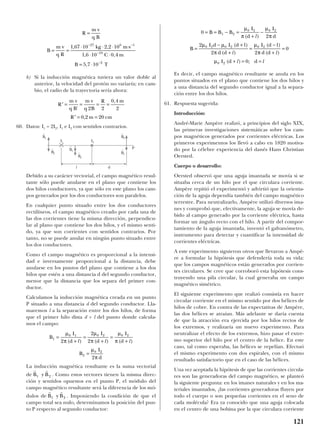 b) Si la inducción magnética tuviera un valor doble al
anterior, la velocidad del protón no variaría; en cam-
bio, el radio de la trayectoria sería ahora:
60. Datos: I1 = 2I2, I1 e I2 con sentidos contrarios.
Debido a su carácter vectorial, el campo magnético resul-
tante sólo puede anularse en el plano que contiene los
dos hilos conductores, ya que sólo en este plano los cam-
pos generados por los dos conductores son paralelos.
En cualquier punto situado entre los dos conductores
rectilíneos, el campo magnético creado por cada una de
las dos corrientes tiene la misma dirección, perpendicu-
lar al plano que contiene los dos hilos, y el mismo senti-
do, ya que son corrientes con sentidos contrarios. Por
tanto, no se puede anular en ningún punto situado entre
los dos conductores.
Como el campo magnético es proporcional a la intensi-
dad e inversamente proporcional a la distancia, debe
anularse en los puntos del plano que contiene a los dos
hilos que estén a una distancia d del segundo conductor,
menor que la distancia que los separa del primer con-
ductor.
Calculamos la inducción magnética creada en un punto
P situado a una distancia d del segundo conductor. Lla-
maremos l a la separación entre los dos hilos, de forma
que el primer hilo dista d + l del punto donde calcula-
mos el campo:
La inducción magnética resultante es la suma vectorial
de . Como estos vectores tienen la misma direc-
ción y sentidos opuestos en el punto P, el módulo del
campo magnético resultante será la diferencia de los mó-
dulos de . Imponiendo la condición de que el
campo total sea nulo, determinamos la posición del pun-
to P respecto al segundo conductor:
Es decir, el campo magnético resultante se anula en los
puntos situados en el plano que contiene los dos hilos y
a una distancia del segundo conductor igual a la separa-
ción entre los dos hilos.
61. Respuesta sugerida:
Introducción:
André-Marie Ampère realizó, a principios del siglo XIX,
las primeras investigaciones sistemáticas sobre los cam-
pos magnéticos generados por corrientes eléctricas. Los
primeros experimentos los llevó a cabo en 1820 motiva-
do por la célebre experiencia del danés Hans Christian
Oersted.
Cuerpo o desarrollo:
Oersted observó que una aguja imantada se movía si se
situaba cerca de un hilo por el que circulara corriente.
Ampère repitió el experimentó y advirtió que la orienta-
ción de la aguja dependía también del campo magnético
terrestre. Para neutralizarlo, Ampère utilizó diversos ima-
nes y comprobó que, efectivamente, la aguja se movía de-
bido al campo generado por la corriente eléctrica, hasta
formar un ángulo recto con el hilo. A partir del compor-
tamiento de la aguja imantada, inventó el galvanómetro,
instrumento para detectar y cuantificar la intensidad de
corrientes eléctricas.
A este experimento siguieron otros que llevaron a Ampè-
re a formular la hipótesis que defendería toda su vida:
que los campos magnéticos están generados por corrien-
tes circulares. Se cree que corroboró esta hipótesis cons-
truyendo una pila circular, la cual generaba un campo
magnético simétrico.
El siguiente experimento que realizó consistía en hacer
circular corriente en el mismo sentido por dos hélices de
hilos de cobre. En contra de las expectativas de Ampère,
las dos hélices se atraían. Más adelante se daría cuenta
de que la atracción era ejercida por los hilos rectos de
los extremos, y realizaría un nuevo experimento. Para
neutralizar el efecto de los extremos, hizo pasar el extre-
mo superior del hilo por el centro de la hélice. En este
caso, tal como esperaba, las hélices se repelían. Efectuó
el mismo experimento con dos espirales, con el mismo
resultado satisfactorio que en el caso de las hélices.
Una vez aceptada la hipótesis de que las corrientes circula-
res son las generadoras del campo magnético, se planteó
la siguiente pregunta: en los imanes naturales y en los ma-
teriales imantados, ¿las corrientes generadoras fluyen por
todo el cuerpo o son pequeñas corrientes en el seno de
cada molécula? Era ya conocido que una aguja colocada
en el centro de una bobina por la que circulara corriente
0
2
2
2 2
0
0
1 2
0 2 0 2
0 2 0 2 0 2
0 2
= = − =
+
−
=
− +
+
=
−
+
=
+ = =
B B B
I
d
I
d
B
I d I d l
d d
I d l
d d
I d d
µ
π
µ
π
µ µ
π
µ
π
µ
( )
( )
( )
( )
( )
( ) ;
l
l l
l l
r r
B y B1 2
r r
B y B1 2
B
I
d
I
d
I
d
B
I
d
1
0 1 0 2 0 2
2
0 2
2
2
2
2
=
+
=
+
=
+
=
µ
π
µ
π
µ
π
µ
π
( ) ( ) ( )l l l
′ = = = =
′ = =
R
m v
q B
m v
q B
R m
R m cm
'
,
,
2 2
0 4
2
0 2 20
R
m v
q B
B
m v
q R
kg m s
C m
B T
=
= =
⋅ ⋅ ⋅ ⋅
⋅ ⋅
= ⋅
− −
−
−
1 67 10 2 2 10
1 6 10 0 4
5 7 10
27 6 1
19
2
, ,
, ,
,
121
B
t
1
B
t
1
B
t
1
P
I2I1
l d
B
t
2
B
t
2
B
t
2
 