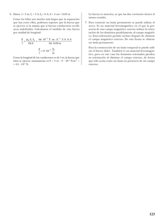 6. Datos: l = 5 m; I1 = 3 A; I2 = 6 A; d = 4 cm = 0,04 m
Como los hilos son mucho más largos que la separación
que hay entre ellos, podemos suponer que la fuerza que
se ejercen es la misma que si fueran conductores rectilí-
neos indefinidos. Calculamos el módulo de esta fuerza
por unidad de longitud:
Como la longitud de los conductores es de 5 m, la fuerza que
éstos se ejercen mutuamente es F = 5 m · 9 · 10–5
N·m–1
=
= 4,5 · 10–4
N.
La fuerza es atractiva, ya que las dos corrientes tienen el
mismo sentido.
7. Para construir un imán permanente se puede utilizar el
acero. Es un material ferromagnético en el que la pre-
sencia de una campo magnético externo induce la orien-
tación de los dominios paralelamente al campo magnéti-
co. Esta ordenación persiste incluso después de eliminar
el campo magnético externo. De esta forma se obtiene
un imán permanente.
Para la construcción de un imán temporal se puede utili-
zar el hierro dulce. También es un material ferromagné-
tico, pero en este caso los dominios orientados pierden
su orientación al eliminar el campo externo, de forma
que sólo actúa como un imán en presencia de un campo
externo.
F N
ml
= ⋅ −
9 10 5
F I I
d
T m A A A
ml
= =
⋅ ⋅ ⋅ ⋅ ⋅
⋅
− −
µ
π
π
π
0 1 2
7 1
2
4 10 3 6
2 0 04,
123
 