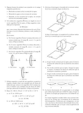 5. Algunas formas de producir una variación en el campo
magnético pueden ser:
— Moviendo un imán en las cercanías de la espira.
— Moviendo la espira en las cercanías de un imán.
— Situando, en las cercanías de la espira, un circuito
eléctrico de intensidad variable.
6. Si la inducción magnética forma un ángulo α con el
vector superficie de la espira, el flujo magnético viene
dado por la expresión:
que, como vemos, depende directamente de cos α. Tene-
mos que, si cos α es máximo, mínimo o nulo, también lo
será φ.
Por lo tanto:
a) Si el vector superficie tiene la misma dirección y el
mismo sentido que el campo , cos α = 1 y, por lo
tanto, el flujo es máximo.
b) Si el vector superficie tiene la misma dirección y
sentido contrario al campo , cos α = –1 y, por lo
tanto, el flujo es mínimo.
c) Si el vector superficie es perpendicular al campo ,
cos α = 0 y, por lo tanto, el flujo es nulo.
7. El flujo magnético a través de una superficie cerrada S es
negativo cuando existe una cantidad neta de líneas de
inducción que entran en la superficie. De la misma ma-
nera, si hubiera una cantidad neta de líneas de induc-
ción que salieran de la superficie, el flujo sería positivo.
8. Datos: N = 120; S = 30 cm2
= 3 · 10–3
m2
; B = 4 · 10–3
T
a) α = 0°; φ = N B S cos α
φ = 120 · 4 · 10–3
T · 3 · 10–3
m2
cos 0°
φ = 1,4 · 10–3
Wb
b) α = 60°; φ = N B S cos α
φ = 120 · 4 · 10–3
T · 3 · 10–3
m2
cos 60°
φ = 7,2 · 10–4
Wb
9. Al cerrar el interruptor, el sentido de la corriente induci-
da en S2 es contrario al que circula en S1.
Al abrir el interruptor, el sentido de la corriente induci-
da en S2 es contrario que en el caso anterior.
10. a) Sí que circula corriente por la espira, pues el número
de líneas de inducción que la atraviesan está aumen-
tando.
b) No circula corriente por la espira. Aunque la espira
se mueve, el número de líneas de inducción que la
atraviesan se mantiene constante.
c) Sí que circula corriente por la espira, pues el número
de líneas de inducción que la atraviesan está dismi-
nuyendo.
11. La fuerza electromotriz de un generador es el trabajo
que realiza el generador por unidad de carga, o lo que es
lo mismo, la energía que proporciona a la unidad de car-
ga.
Un campo magnético variable induce una corriente eléc-
trica en un circuito por el fenómeno de la inducción
electromagnética. Tendremos, por consiguiente, en este
caso, una fuerza electromotriz denominada fuerza elec-
tromotriz inducida, que es la que causa la aparición de
esta corriente inducida.
r
B
r
S
r
B
r
S
r
B
r
S
φ α= B S cos
r
S
r
B
125
B
t
S
t
S
t
S
t
b Flujo mínimoa Flujo máximo
c Flujo nulo
B
t
B
t
G
I
Iinducida
G
I
Iinducida
+
–
B
t
a b c
 
