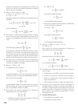 Es decir, el coeficiente de autoinducción es 2 500 veces
mayor en el caso de una bobina formada por 50 espiras
que en el de una sola espira.
26. Datos: l = 20 cm = 0,2 m; N = 200;
S = 40 cm2
= 4 · 10–3
m2
; I0 = 4 A; I = 0 A;
∆t = 2 ms = 2 · 10–3
s
Calculamos primero el coeficiente de autoinducción de
la bobina:
La fem inducida es:
27. Puesto que el coeficiente de inducción mutua se define
como el cociente entre el flujo magnético a través de un
circuito y la intensidad de corriente a través de otro cir-
cuito:
En el SI tendrá unidades de:
La unidad del coeficiente de inducción mutua en el SI es
el henrio, H. Un henrio es la inductancia mutua entre
dos circuitos tales que una variación de intensidad de un
amperio por segundo en uno de los dos circuitos induce
una fuerza electromotriz de un voltio en el otro circuito.
28. No, puesto que el transformador se basa en el fenómeno
de inducción mutua, y éste sólo se puede producir si la
corriente es variable en el tiempo.
29. Datos: N1 = 100; N2 = 500
La modificación de la tensión es:
La tensión de salida es cinco veces mayor que la tensión de
entrada, por lo que se trata de un transformador elevador.
Para el caso de la intensidad:
La intensidad de salida es una quinta parte de la intensi-
dad de entrada, por lo que, al contrario que en la ten-
sión, la intensidad se reduce a la salida.
30. Para resolver este ejercicio utilizaremos la relación de
transformación de un transformador:
— Si 400 son las vueltas del circuito primario y 50 las del
circuito secundario, tendremos:
N1 = 400; N2 = 50
La tensión de salida disminuye.
La intensidad de salida aumenta.
— Si 50 son las vueltas del circuito primario y 400 las del
circuito secundario, tendremos:
N1 = 50; N2 = 400
La tensión de salida aumenta.
La intensidad de salida disminuye.
31. Datos: V1 = 3 000 V; I1 = 2 mA = 2 · 10–3
A;
N1 = 900; N2 = 30
Para resolver este ejercicio utilizaremos la relación de
transformación de un transformador:
Calculamos primero la tensión de salida:
La intensidad de salida es:
32. Es debido a las ventajas que ésta presenta en relación a
otras energías:
— Es fácilmente convertible en otras formas de energía.
— Se tiene acceso directo a ella desde nuestros hogares.
— Puede ser transportada a largas distancias desde su
lugar de producción.
— No contamina ni produce residuos de ninguna clase.
33. La manera más económica de reducir las pérdidas de
energía eléctrica en forma de calor por efecto Joule en
los cables es disminuyendo la intensidad tanto como sea
posible, para ello se transporta la corriente a alta ten-
sión, de manera que la potencia transferida (P = V I) se
mantenga constante.
34. Centrales hidroeléctricas:
— Su rendimiento energético es alto.
— No producen residuos tóxicos.
I I
N
N
A A2 1
1
2
3
2 10
900
30
0 06= = ⋅ ⋅ =−
,
V V
N
N
V V2 1
2
1
3 000
30
900
100= = ⋅ =
V
V
I
I
N
N
2
1
1
2
2
1
= =
I
N
N
I I2
1
2
1 10 125= = ,
V
N
N
V V2
2
1
1 18= =
I
N
N
I I2
1
2
1 18= =
V
N
N
V V2
2
1
1 10 125= = ,
V
V
I
I
N
N
2
1
1
2
2
1
= =
I
N
N
I I2
1
2
1 1
1
5
= =
V
N
N
V V2
2
1
1 15= =
Wb
A
V s
A
H=
⋅
=
M M
I
12 21
2
1
= =
φ
ε = = ⋅
⋅
=– –
(– )
,–
–
L
I
t
H
A
s
V
∆
∆
10
4
2 10
2 03
3
L
N
S
T m
A m
m
L H
= = ⋅
⋅
⋅ ⋅ ⋅
=
− −
−
µ π0
2
7
2
3 2
3
4 10
200
0 2
4 10
10
l
( )
,
128
 