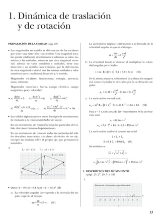 PREPARACIÓN DE LA UNIDAD (pág. 23)
• Las magnitudes vectoriales se diferencian de las escalares
por tener una dirección y un sentido. Una magnitud esca-
lar queda totalmente determinada si sabemos su valor nu-
mérico y las unidades, mientras que una magnitud vecto-
rial, además de valor numérico y unidades, tiene una
dirección y un sentido característicos, que la diferencian
de otra magnitud vectorial con las mismas unidades y valor
numérico pero con distinta dirección y/o sentido.
Magnitudes escalares: temperatura, energía, potencia,
masa, volumen.
Magnitudes vectoriales: fuerza, campo eléctrico, campo
magnético, peso, velocidad.
• a) b) c)
d) e)
• Los sólidos rígidos pueden tener dos tipos de movimientos:
de traslación y de rotación alrededor de un eje.
En un movimiento de traslación todas las partículas del só-
lido efectúan el mismo desplazamiento.
En un movimiento de rotación todas las partículas del sóli-
do describen trayectorias circulares alrededor de un eje,
excepto las situadas sobre el propio eje, que permanecen
inmóviles.
•
• Datos: R = 40 cm = 0,4 m; = 2 t + 0,5 t2
(SI)
a) La velocidad angular corresponde a la derivada del án-
gulo respecto al tiempo:
(SI)
La aceleración angular corresponde a la derivada de la
velocidad angular respecto al tiempo:
b) La velocidad lineal se obtiene al multiplicar la veloci-
dad angular por el radio:
(SI)
De la misma manera, obtenemos la aceleración tangen-
cial como el producto del radio por la aceleración an-
gular:
c) La aceleración normal será:
(SI)
Para t = 5 s, cada una de las componentes de la acelera-
ción será:
La aceleración total será la suma vectorial:
Su módulo es:
a
t

1. DESCRIPCIÓN DEL MOVIMIENTO
(págs. 25, 27, 29, 31 y 33)
1.
= ( ) + ( ) =0 4 19 6 19 62
2
2
2
2
, / , / , /m s m s m s
a at n= + =2 2
r r r
a u u SIt n= +0 4 19 6, , ( )
r r r
a a at n= +
a m sn = ⋅ + ⋅ + =0 4 5 1 6 5 1 6 19 62 2
, , , , /
a m st = 0 4 2
, /
a R t t tn = = +( ) ⋅ = + +ω2 2 2
2 0 4 0 4 1 6 1 6, , , ,
a R
rad
s
m
m
s
t = ⋅ = ⋅ =α 1 0 4 0 42 2
, ,
v R t t= ⋅ = +( )⋅ = +ω 2 0 4 0 8 0 4, , ,
α
ω
= =
d
dt
rad
s
1 2
ω
φ
= = +
d
dt
t2
φ
d(t + 8t - 3)
dt
3t
3 2
2
= + 16t
d(3t – 4t +1)
dt
6t – 4
2
=
d(2t )
dt
6t
3
2
=
d(3t )
dt
6t
2
=
d(5t)
dt
= 5
13
1. Dinámica de traslación
y de rotación
F
t
1 = (7i
t
+ 4j
t
)N
F
t
1
F
t
2
F
t
2 = (–6i
t
+ 2j
t
)N
j
t
R
t
= (i
t
+ 6j
t
)N
i
t
Sistema de referencia en una dimensión
–8 –6 –4 –2 0 2 4 6 8
r = 6 X
 