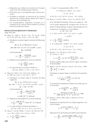 — Dispositivos que utilizan las corrientes de Foucault,
como frenos de emergencia para camiones.
— El betatrón, que es un dispositivo para acelerar elec-
trones.
— La bobina o solenoide, un elemento de los circuitos
eléctricos de corriente alterna donde tiene lugar el
fenómeno de la autoinducción.
— Los transformadores, dispositivos esenciales en el
transporte de la corriente alterna basados en el fenó-
meno de la inducción mutua.
RESOLUCIÓN DE EJERCICIOS Y PROBLEMAS
(págs. 242 y 243)
40. Datos: N = 240; S = 24 cm2
= 2,4 · 10–3
m2
; R = 50 Ω;
α0 = 0°; B = 0,5 T; ∆t = 4 ms = 4 · 10–3
s; α = 180°
a) Calculamos en primer lugar la variación del flujo mag-
nético:
La fem inducida es:
b) Hallamos la intensidad de la corriente inducida:
c) La carga total que circula por la bobina es:
Q = I ∆t = 2,88 A · 4 · 10–3
s = 1,15 · 10–2
C
41. Datos: N = 240; S = 2,4 · 10–3
m2
; R = 50 Ω; α0 = 0°;
α = 180°; ∆t = 4 ms = 4 · 10–3
s; B = 7 · 10–5
T
a) Calculamos en primer lugar la variación del flujo
magnético:
∆φ = φ – φ0 = N B S (cos α – cos α0)
∆φ = 240 · 7 · 10–5
T · 2,4 · 10–3
m2
(cos 180° – cos 0°)
∆φ = – 8,06 · 10–5
Wb
La fem inducida es:
b) Hallamos la intensidad de la corriente inducida:
c) La carga total que circula por la bobina es:
Q = I ∆t = 0,40 · 10–3
A · 4 · 10–3
s = 1,6 · 10–6
C
42. Datos: l = 1 m; R = 20 Ω; v = 1,5 m·s–1
; B = 0,6 T; α = 90°
a) ε = B l v = 0,6 T · 1 m · 1,5 m·s–1
= 0,9 V
b)
c) Como es perpendicular a (α = 90°):
F = I l B sen α = 0,045 A · 1 m · 0,6 T
F = 2,7 · 10–2
N
d) W = F v t = 2,7 · 10–2
N · 1,5 m·s–1
· 15 s = 0,61 J
43. Datos: l = 1 m; R = 15 Ω; v = 2 m·s–1
; α1 = 60°; B = 0,5 T
Si la velocidad del alambre forma un ángulo α1 = 60°
con el campo magnético , el ángulo entre el vector su
perficie (perpendicular al plano determinado por los
conductores y el alambre) y el vector serà:
α = 90° – 60° = 30°.
a) ε = B l v cos 30° = 0,5 T · 1 m · 2 m·s–1
· cos 30°
ε = 0,87 V
b)
c) F = I l B sen 60° = 0,058 A · 1 m · 0,5 T · sen 60°
F = 2,5 · 10–2
N
d) W = F v t = 2,5 · 10–2
N · 2 m·s–1
· 15 s = 0,75 J
44. Datos: L = 1,5 · 10–3
H; I0 = 0 A; I = 10 A;
∆t = 0,5 ms = 5 · 10–4
s
El signo negativo indica que la fem se opone al aumento
de la intensidad.
45. Datos: r = 10 cm = 0,1 m; S = 10 cm2
= 10–3
m2
; µr = 1 500;
; ε = 0,03 V
Calculamos en primer lugar el coeficiente de autoinduc-
ción:
A continuación calculamos el número de vueltas que tie-
ne el toroide:
46. Datos: I = 10 sen (100 t) (SI); a = 0,05 m; b = 0,1 m;
d = 0,05 m
Sustituimos la expresión de I en el flujo magnético a tra-
vés de la espira:
φ = ln
Aplicamos la ley de Faraday para hallar la fem inducida:
ε
φ µ
π
= − = −
⋅ +d
dt
t b d a
d
0 10 100 100
2
cos( )
ln
d + a
d
µ0 10 sen (100t) b
2π
L
N S
r
N
r L
S
N
m H
T A m m
r
r
= =
=
⋅ ⋅ ⋅
⋅ ⋅ ⋅ ⋅ ⋅
=
−
− − −
µ µ
π
π
µ µ
π
π
0
0
3
7 1 3 2
2
2
2 0 1 1 5 10
1500 4 10 10
500
;
, ,
L
I t
V
A
s
H= = = ⋅ −ε
∆ ∆
0 03
20
1 5 10 3,
,
∆
∆
I
t
A
s
= 20
ε = − = − ⋅
−
⋅
= −−
−
L
I
t
H
A A
s
V
∆
∆
1 5 10
10 0
5 10
303
4
,
( )
I
R
V
A= = =
ε 0 87
15
0 058
,
,
Ω
r
B
r
S
r
B
r
v
r
B
r
l
I
R
V
A= = =
ε 0 9
20
0 045
,
,
Ω
I
R
V
A mA= =
⋅
= ⋅ =−ε 2 02 10
50
0 40 10 0 40
2
3,
, ,
–
Ω
ε
φ
ε
= − = −
− ⋅
⋅
= ⋅ =
−
−
∆
∆t
Wb
s
V mV
8 06 10
4 10
2 02 10 20 2
5
3
2
,
, ,–
I
R
V
A= = =
ε 144
50
2 88
Ω
,
ε
φ
= − = −
−
⋅
=−
∆
∆t
Wb
s
V
0 576
4 10
1443
,
∆
∆
∆
φ φ φ α α
φ
φ
= − = −
= ⋅ ⋅ ⋅ −
= −
−
0 0
3 2
240 0 5 2 4 10 180 0
0 576
N B S
T m
Wb
(cos cos )
, , (cos cos )
,
o o
130
 