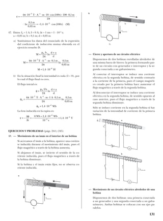 47. Datos: I0 = 1 A; I = 0 A; ∆t = 1 ms = 1 · 10–3
s;
a = 0,05 m; b = 0,1 m; d = 0,05 m
a) Sustituimos los datos del enunciado de la expresión
del coeficiente de inducción mutua obtenida en el
ejercicio resuelto D.
b) En la situación final la intensidad es nula (I = 0), por
lo cual el flujo final es cero.
El flujo inicial es:
La fem inducida en la espira es:
EJERCICIOS Y PROBLEMAS (págs. 244 y 245)
48. — Movimiento de un imán en el interior de un bobina
Si acercamos el imán a la bobina, aparece una corrien-
te inducida durante el movimiento del imán, pues el
flujo magnético a través de la bobina aumenta.
Si alejamos el imán, se invierte el sentido de la co-
rriente inducida, pues el flujo magnético a través de
la bobina disminuye.
Si la bobina y el imán están fijos, no se observa co-
rriente inducida.
— Cierre y apertura de un circuito eléctrico
Disponemos de dos bobinas enrolladas alrededor de
una misma barra de hierro: la primera formando par-
te de un circuito con generador e interruptor y la se-
gunda conectada a un galvanómetro.
Al conectar el interruptor se induce una corriente
eléctrica en la segunda bobina, de sentido contrario
a la corriente de la primera, pues el campo magnéti-
co creado por la primera bobina hace aumentar el
flujo magnético a través de la segunda bobina.
Al desconectar el interruptor se induce una corriente
eléctrica en la segunda bobina, de sentido opuesto al
caso anterior, pues el flujo magnético a través de la
segunda bobina disminuye.
Sólo se induce corriente en la segunda bobina si hay
variación de la intensidad de corriente de la primera
bobina.
— Movimiento de un circuito eléctrico alrededor de una
bobina
Disponemos de dos bobinas: una primera conectada
a un generador y una segunda conectada a un galva-
nómetro. Ambas bobinas se colocan con sus ejes pa-
ralelos.
ε
φ
= − = −
⋅
= ⋅
−
−
−∆
∆t
Wb Wb
s
V
0 1 4 10
10
1 4 10
8
3
5– ,
,
φ
µ
π
φ
π
π
φ
=
+
=
⋅ ⋅ ⋅ ⋅ ⋅
= ⋅
− −
−
0
0
7 1
0
8
2
4 10 1 0 1
2
0 1
0 05
1 4 10
I b d a
d
T A m A m m
m
Wb
ln
,
ln
,
,
,
M
b d a
a
M
T A m m m
m
M H
=
+
=
⋅ ⋅ ⋅ ⋅
= ⋅
− −
−
µ
π
π
π
0
7 1
8
2
4 10 0 1
2
0 1
0 05
1 4 10
ln
,
ln
,
,
,
ε
π
π
= −
⋅ ⋅ ⋅ ⋅ ⋅ ⋅ ⋅
⋅
⋅ = − ⋅ ⋅
− −
−
4 10 10 100 100 0 1
2
0 1
0 05
1 4 10 100
7 1
5
T A m t m
m
m
t
cos( ) ,
ln
,
,
, cos( ) (SI)
131
a
G
S
N
G
N
Iinducida
Iinducida
Iinducida
Iinducida
I
b
S
B
t
a
b
G
G
+ –
+ –
d
 