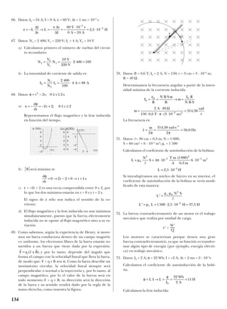 66. Datos: I0 = 24 A; I = 0 A; ε = 60 V; ∆t = 1 ms = 10–3
s
67. Datos: N1 = 2 400; V1 = 220 V; I1 = 4 A; V2 = 10 V
a) Calculamos primero el número de vueltas del circui-
to secundario:
b) La intensidad de corriente de salida es:
68. Datos:
a)
Representamos el flujo magnético y la fem inducida
en función del tiempo.
b) será máximo si:
c) ε = –2t + 2 es una recta comprendida entre 0 y 2, por
lo que los dos máximos estarán en t = 0 s y t = 2 s.
El signo de ε sólo nos indica el sentido de la co-
rriente.
d) El flujo magnético y la fem inducida no son máximos
simultáneamente, puesto que la fuerza electromotriz
inducida no se opone al flujo mag-nético sino a su va-
riación.
69. Como sabemos, según la experiencia de Henry, si move-
mos un barra conductora dentro de un campo magnéti-
co uniforme, los electrones libres de la barra estarán so-
metidos a un fuerza que viene dada por la expresión:
y por lo tanto, depende del ángulo que
forma el campo con la velocidad lineal que lleva la barra,
de modo que: F = q v B sen α. Como la barra describe un
movimiento circular, la velocidad lineal siempre será
perpendicular o normal a la trayectoria y, por lo tanto, al
campo magnético, por lo el valor de la fuerza será en
todo momento F = q v B, su dirección será la dirección
de la barra y su sentido vendrá dado por la regla de la
mano derecha, como muestra la figura.
70. Datos: B = 0,6 T; I0 = 2 A; N = 150; r = 3 cm = 3 · 10–2
m;
R = 40 Ω.
Determinamos la frecuencia angular a partir de la inten-
sidad máxima de la corriente inducida.
La frecuencia es:
71. Datos: l = 30 cm = 0,3 m; N = 1 000;
S = 60 cm2
= 6 · 10–3
m2
; µr = 1 500
Calculamos el coeficiente de autoinducción de la bobina:
Si introdujéramos un núcleo de hierro en su interior, el
coeficiente de autoinducción de la bobina se vería modi-
ficado de esta manera:
72. La fuerza contraelectromotriz de un motor es el trabajo
mecánico que realiza por unidad de carga.
ε’ =
Los motores se caracterizan porque tienen una gran
fuerza contraelectromotriz, ya que su función es transfor-
mar algún tipo de energía (por ejemplo, energía eléctri-
ca) en trabajo mecánico.
73. Datos: I0 = 2 A; φ = 22 Wb; I = –2 A; ∆t = 2 ms = 2 · 10–3
s
Calculamos el coeficiente de autoinducción de la bobi-
na.
Calculamos la fem inducida:
φ
φ
= → = = =L I L
I
Wb
A
H
0
22
2
11
W’
Q
′ =
′ = = ⋅ ⋅ =−
L
N S
L L H H
r
r
µ µ
µ
0
2
2
1500 2 5 10 37 5
l
, ,
L
N
S
T m
A m
m
L H
= = ⋅
⋅
⋅
= ⋅
− −
−
µ π0
2
7
2
3 2
2
4 10
1000
0 3
6 10
2 5 10
l
( )
,
,
f
rad s
Hz= =
⋅
=
ω
π π2
314 38
2
50 0
1
,
,
–
I
R
N B S
R
I R
N B S
A
T m
rad
s
0
0 0
2 2
2 40
150 0 6 3 10
314 38
= = → =
=
⋅
⋅ ⋅ ⋅ ⋅
=−
ε ω
ω
ω
π
Ω
, ( )
,
r r r
F q v x B= ( ),
d
dt
t t s
φ
= → − = → =0 2 2 0 1
φ
ε
φ
= − = − + ≤ ≤
d
dt
t2 2; 0 t 2
φ = − ≤ ≤t t s2
2 2; 0 t
I
N
N
I A A2
1
2
1
2 400
109
4 88= = ⋅ =
N
V
V
N
V
V
2
2
1
1
10
220
2 400 109= = ⋅ =
ε
ε
= − → = − = −
⋅
−
= ⋅
−
−
L
I
t
L
t
I
V s
A A
H
∆
∆
∆
∆
60 10
0 24
2 5 10
3
3
,
134
t(s)t(s)
0
1
2
3
4
–1
0
3
8
42
2
ε(V)
φ (Wb) t(s) φ(Wb)
8
6
4
2
0
–2
–2
–4
v
tF
t
 