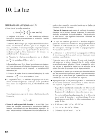 PREPARACIÓN DE LA UNIDAD (pág. 247)
• Ecuación de las ondas armónicas:
A: Amplitud de la onda. Es el valor máximo de la elonga-
ción de las partículas del medio en su oscilación. En el SI
se expresa en metros, m.
T: Período. Es el tiempo que emplea el movimiento ondu-
latorio en avanzar una distancia igual a una longitud de
onda, o también el tiempo que emplea un punto cualquie-
ra del medio afectado por la perturbación en efectuar una
oscilación completa. Tiene dimensiones de tiempo y su
unidad en el SI es el segundo, s.
ω: Pulsación. Se relaciona con el período por la relación
ω = . Su unidad en el SI es el rad·s–1
.
λ: Longitud de onda. Es la distancia mínima entre dos pun-
tos consecutivos que se hallan en el mismo estado de vibra-
ción. Sus dimensiones son de longitud, y su unidad en el SI
es el metro, m.
k: Número de ondas. Se relaciona con la longitud de onda
mediante k = . En el SI su unidad es el m–1
.
• La longitud de onda y la velocidad de propagación se rela-
cionan a través del período. Dado que en un período la
onda avanza una longitud de onda, la velocidad de la onda
será:
También podemos expresar la misma relación mediante la
frecuencia:
• Frente de onda o superficie de onda: es la superficie cons-
tituida por todos los puntos que en un momento dado vi-
bran en corcondancia de fase. Las distintas superficies de
onda, alejadas entre sí una distancia igual a la longitud de
onda, reúnen todos los puntos del medio que se hallan en
el mismo estado de vibración.
Principio de Huygens: todo punto de un frente de onda se
convierte en un centro puntual productor de ondas ele-
mentales secundarias, de igual velocidad y frecuencia que
la onda inicial, cuya superficie envolvente constituye un
nuevo frente de onda.
• Los rayos son las rectas que indican la dirección de propa-
gación del movimiento ondulatorio. Son perpendiculares a
los frentes de onda en cada uno de sus puntos. En un me-
dio homogéneo e isótropo las ondas se propagan siguien-
do trayectorias rectilíneas.
• La difracción es la desviación en la propagación rectilínea
de las ondas, cuando éstas atraviesan una obertura o pasan
próximas a un obstáculo.
• Una onda transversal se distingue de una onda longitudi-
nal porque en la primera las partículas del medio oscilan
perpendicularmente a la dirección de propagación, mien-
tras que en la segunda las oscilaciones se efectúan en la
misma dirección de propagación de la perturbación.
• Un punto de un medio que es alcanzado simultáneamente
por dos ondas que se propagan por él, experimenta una vi-
bración que es suma de las que experimentaría si fuera al-
canzado por cada una de las ondas por separado.
• Supongamos que en un punto se produce la interferencia
de dos ondas armónicas coherentes de la misma frecuen-
cia, amplitud, longitud de onda y velocidad.
— Se producirá interferencia constructiva si la diferencia de
recorrido de las ondas es cero o un número entero de
longitudes de onda. Es decir, si las ondas están en fase.
— Se producirá interferencia destructiva si la diferencia
de recorrido de las ondas es un número impar de semi-
longitudes de onda. Es decir, si las ondas están en opo-
sición de fase.
• a) 6 500 nm = 6 500 · 10–9
m = 6,5 · 10–6
m
b) 3,6 · 10–8
m = 36 · 10–9
m = 36 nm
c) 320 nm = 320 · 10–9
m = 3,2 · 10–7
m
f
T
v f= =
1
; λ
v
T
=
λ
2π
λ
2π
T
y A
t
T
x
A t kx= −











 =sen sen ( – )2π
λ
ω
136
10. La luz
 