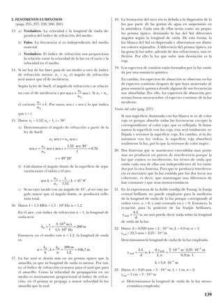 2. FENÓMENOS LUMINOSOS
(págs. 255, 257, 259, 260, 262)
13. a) Verdadero. La velocidad y la longitud de onda de-
penden del índice de refracción del medio.
b) Falso. La frecuencia sí es independiente del medio
material.
c) Verdadero. El índice de refracción nos proporciona
la relación entre la velocidad de la luz en el vacío y la
velocidad en el medio.
14. Si un haz de luz láser pasa de un medio a otro de índice
de refracción menor, n1 > n2, el ángulo de refracción
será mayor que el de incidencia.
Según la ley de Snell, el ángulo de refracción r se relacio-
na con el de incidencia i por . Si n1 > n2 ,
el cociente . Por tanto, sen r > sen i, lo que indica
que r > i.
15. Datos: n1 = 1,52; n2 = 1; i = 30°
a) Determinamos el ángulo de refracción a partir de la
ley de Snell:
b) Calculamos el ángulo límite de la superficie de sepa-
ración entre el vidrio y el aire:
c) Si un rayo incide con un ángulo de 45°, al ser este án-
gulo mayor que el ángulo límite, se producirá refle-
xión total.
16. Datos: f = 1,5 MHz = 1,5 · 106
Hz; n = 1,2
En el aire, con índice de refracción n = 1, la longitud de
onda será:
Entonces, en el medio con n = 1,2, la longitud de onda
es:
17. La luz azul se desvía más en un prisma óptico que la
amarilla, ya que su longitud de onda es menor. Por tan-
to, el índice de refracción es mayor para el azul que para
el amarillo. Como la velocidad de propagación en un
medio es inversamente proporcional al índice de refrac-
ción, en el prisma se propaga a mayor velocidad la luz
amarilla que la azul.
18. La formación del arco iris es debida a la dispersión de la
luz por parte de las gotitas de agua en suspensión en
la atmósfera. Cada una de ellas actúa como un peque-
ño prisma óptico, desviando la luz del Sol diferentes
ángulos según la longitud de onda. De esta forma, la
luz blanca del Sol es dispersada y observamos sus distin-
tos colores separados. A diferencia del prisma óptico, en
las gotas la luz sufre, además de dos refracciones, una re-
flexión. Por ello la luz que sufre más desviación es la
roja.
19. Los espectros de emisión están formados por la luz emiti-
da por una sustancia química.
En cambio, los espectros de absorción se observan en luz
de espectro continuo después de que haya atravesado al-
guna sustancia química donde algunas de sus frecuencias
son absorbidas. Por ello, los espectros de absorción pre-
sentan líneas oscuras sobre el espectro continuo de la luz
incidente.
Visión del color (pág. 257)
Si una superficie iluminada con luz blanca se ve de color
rojo es porque absorbe todas las frecuencias excepto la
correspondiente al color rojo, que es reflejada. Si ilumi-
namos la superficie con luz roja, ésta será totalmente re-
flejada y veremos la superficie roja. En cambio, si la ilu-
minamos con luz violeta, la superficie roja absorberá
totalmente la luz, por lo que la veremos de color negro.
20. Dos linternas que se mantienen encendidas muy próxi-
mas no producen un patrón de interferencia porque la
luz que emiten es incoherente, los trenes de onda que
emite cada una de ellas son independientes de los emiti-
dos por la otra linterna. Para que se produzca interferen-
cia es necesario que la luz emitida por los dos focos sea
coherente, es decir, que mantengan una diferencia de
fase constante y que sean monocromáticas.
21. En la experiencia de la doble rendija de Young, la franja
central brillante no puede emplearse para la medición
de la longitud de onda de la luz porque corresponde al
orden cero, n = 0, y está centrada en y = 0. Entonces, la
ecuación para la posición de las franjas brillantes,
no nos puede decir nada sobre la longitud
de onda de la luz.
22. Datos: d = 0,020 mm = 2 · 10–5
m; L = 0,9 m; n = 1;
ybrill = 22,5 mm = 2,25 · 10–2
m
Determinamos la longitud de onda de la luz empleada:
23. Datos: d = 0,05 mm = 5 · 10–5
m; L = 1 m; n = 2;
ybrill = 3 cm = 3 · 10–2
m
a) Determinamos la longitud de onda de la luz mono-
cromática empleada:
y
L
d
n
d y
L n
m m
m
m
brill
brill
= = =
⋅ ⋅ ⋅
⋅
= ⋅
λ
λ
λ
;
,
,
,
– –
–
2 10 2 25 10
0 9 1
5 0 10
5 2
7
y
L
d
nbrill =
λ
,
n
n
m
m= = = =
λ
λ
λ
λ0 0 200
1 2
166 7;
,
,
λ0
8
6
3 10
1 5 10
200= =
⋅
⋅
=
c
f
m s
Hz
m
,
sen
,
;L
n
n
L= = = ° ′2
1
1
1 52
41 8
n i n r
r
n
n
i r
r
1 2
1
2
1 52 30
1
0 76
49 28
sen sen
sen sen ;sen
, sen
,
=
= =
⋅ °
=
= ° ′
n
n
1
2
1>
sen senr
n
n
i= 1
2
139
 