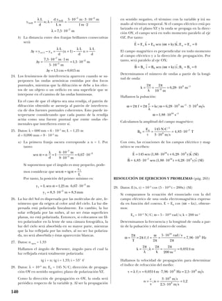 b) La distancia entre dos franjas brillantes consecutivas
será:
24. Los fenómenos de interferencia aparecen cuando se su-
perponen las ondas armónicas emitidas por dos focos
puntuales, mientras que la difracción se debe a los efec-
tos de un objeto o un orificio en una superficie que se
interpone en el camino de las ondas luminosas.
En el caso de que el objeto sea una rendija, el patrón de
difracción obtenido se asemeja al patrón de interferen-
cia de dos fuentes puntuales coherentes. Esto puede in-
terpretarse considerando que cada punto de la rendija
actúa como una fuente puntual que emite ondas ele-
mentales que interfieren entre sí.
25. Datos: λ = 600 nm = 6 · 10–7
m; L = 1,25 m
d = 0,090 mm = 9 · 10–5
m
a) La primera franja oscura corresponde a n = 1. Por
tanto:
Si suponemos que el ángulo es muy pequeño, pode-
mos considerar que
Por tanto, la posición del primer mínimo es:
26. La luz del Sol es dispersada por las moléculas de aire, fe-
nómeno que da origen al color azul del cielo. La luz dis-
persada está polarizada linealmente. En cambio, la luz
solar reflejada por las nubes, al no ser éstas superficies
planas, no está polarizada. Entonces, si colocamos un fil-
tro polarizador en la lente de una cámara fotográfica, la
luz del cielo será absorbida en su mayor parte, mientras
que la luz reflejada por las nubes, al no ser luz polariza-
da, no será absorbida y éstas aparecerán blancas.
27. Datos: n agua = 1,33
Hallamos el ángulo de Brewster, ángulo para el cual la
luz reflejada estará totalmente polarizada:
tg i = n; tg i = 1,33; i = 53° 4’
28. Datos: λ = 10–9
m; E0 = 145 N/C; dirección de propaga-
ción OY en sentido negativo; plano de polarización YZ.
Como la dirección de propagación es OY, la onda será
periódica respecto de la variable y. Al ser la propagación
en sentido negativo, el término con la variable y irá su-
mado al término temporal. Si el campo eléctrico está po-
larizado en el plano YZ y la onda se propaga en la direc-
ción OY, el campo será en todo momento paralelo al eje
OZ. Por tanto:
El campo magnético es perpendicular en todo momento
al campo eléctrico y a la dirección de propagación. Por
tanto, será paralelo al eje OX:
Determinamos el número de ondas a partir de la longi-
tud de onda:
Hallamos la pulsación:
Calculamos la amplitud del campo magnético:
Con esto, las ecuaciones de los campos eléctrico y mag-
nético se escriben:
RESOLUCIÓN DE EJERCICIOS Y PROBLEMAS (pág. 265)
29. Datos: E(x, t) = 10–3
cos (5 · 1010
t – 200x) (SI)
Si comparamos la ecuación del enunciado con la del
campo eléctrico de una onda electromagnética expresa-
da en función del coseno, E = E0 cos (ωt – kx), obtene-
mos:
E0 = 10–3
N/C; ω = 5 · 1010
rad/s; k = 200 m–1
Determinamos la frecuencia y la longitud de onda a par-
tir de la pulsación y del número de ondas:
Hallamos la velocidad de propagación para determinar
el índice de refracción del medio:
n
c
v
n
m s
m s
= =
⋅
⋅
=;
,
,
3 10
2 5 10
1 2
8
8
v f v m Hz m s= = ⋅ ⋅ = ⋅λ ; , , ,0 0314 7 96 10 2 5 109 8
k
k m
m= = = =−
2 2 2
200
0 03141
π
λ
λ
π π
; ,
ω
π
π
ω
π π
= = = =
⋅
= ⋅
2
2
2
5 10
2
7 96 10
10
9
T
f f
rad s
Hz;
/
,
r r
r r
E t y k SI
B t y i SI
= ⋅ + ⋅
= ⋅ ⋅ + ⋅
145 1 88 10 6 28 10
4 83 10 1 88 10 6 28 10
18 9
7 18 9
sen ( , , ) ( )
, sen ( , , ) ( )–
B
E
c
N C
m s
T0
0
1
8
7145
3 10
4 83 10= =
⋅
⋅
= ⋅
–
–
,
ω π π
λ
ω
ω
= = = = ⋅ ⋅ ⋅
= ⋅
2 2 6 28 10 3 10
1 88 10
9 1 8
18 1
f
c
kc m m s
s
; ,
,
–
–
k
m
m= = = ⋅
2 2
10
6 28 109
9 1π
λ
π
–
–
,
r r r
B B i B t ky i B Bx y z= = + = =0 0sen ( ) ;ω
r r r
E E k E t ky k E Ez x y= = + = =0 0sen ( ) ;ω
y L m m
y m mm
1
3
1
3
1 25 6 67 10
8 3 10 8 3
= = ⋅ ⋅
= ⋅ =
sen , ,
, ,
–
–
α
sen tgα α= =
y
L
1
sen ,
–
–
–
α
λ
= = ⋅
⋅
⋅
= ⋅n
d
m
m
1
6 10
9 10
6 67 10
7
5
3
∆
∆
∆
y y y
L
d
n
L
d
n
L
d
y
m m
m
m
y cm m
n n= = + =
=
⋅ ⋅
⋅
= ⋅
= =
+1
7
5
2
1
7 5 10 1
5 10
1 5 10
1 5 0 015
– ( ) –
,
,
, ,
–
–
–
λ λ λ
y
L
d
n
d y
L n
m m
m
m
brill
brill
= = =
⋅ ⋅ ⋅
⋅
= ⋅
λ
λ
λ
;
,
– –
–
5 10 3 10
1 2
7 5 10
5 2
7
140
 