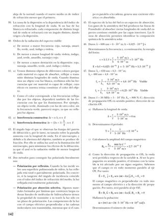 aleja de la normal cuando el nuevo medio es de índice
de refracción menor que el primero.
39. La causa de la dispersión es la dependencia del índice de
refracción con la longitud de onda. Si un haz de luz
blanca es refractado, cada componente de distinta longi-
tud de onda se refractará con un ángulo distinto, dando
origen a la dispersión.
40. Orden de la radiación del espectro visible:
a) De menor a mayor frecuencia: rojo, naranja, amari-
llo, verde, azul, índigo y violeta.
b) De menor a mayor longitud de onda: violeta, índigo,
azul, verde, amarillo, naranja y rojo.
c) De menor a mayor desviación en la dispersión: rojo,
naranja, amarillo, verde, azul, índigo y violeta.
41. a) Vemos distintos objetos de diferentes colores porque
cada material es capaz de absorber, reflejar o trans-
mitir distintas longitudes de onda. Cuando ilumina-
mos un objeto con luz blanca, recibimos sólo las fre-
cuencias que ese material es capaz de reflejar, cuyo
efecto en nuestra retina constituye el color del obje-
to.
b) Como el color corresponde a las frecuencias refleja-
das por los objetos, dependerá también de las fre-
cuencias con las que los iluminemos. Por ejemplo,
un objeto verde, iluminado con luz de otro color, sin
la frecuencia verde, parecerá negro, ya que no refle-
jará luz alguna.
42. a) Interferencia constructiva: ∆r = n λ; n ∈ Z
b) Interferencia destructiva: ∆r = (2n + 1) ; n ∈ Z
43. El ángulo bajo el que se observan las franjas del patrón
de difracción y, por lo tanto, su tamaño sobre la pantalla
aumenta con la longitud de onda. En el microscopio, y
debido a la abertura del objetivo, también se produce di-
fracción. Por ello se utiliza luz azul en la iluminación del
microscopio, para minimizar los efectos de la difracción,
ya que el azul es la radiación visible de menor longitud
de onda.
44. Dos métodos para conseguir luz polarizada linealmente
son:
— Polarización por reflexión. Cuando la luz incide so-
bre una superficie pulimentada de vidrio, la luz refle-
jada está total o parcialmente polarizada. En concre-
to, si la tangente del ángulo de incidencia coincide
con el valor del índice de refracción del medio, la luz
reflejada está totalmente polarizada.
— Polarización por absorción selectiva. Algunos mate-
riales formados por láminas que contienen largas ca-
denas lineales de moléculas de hidrocarburos tienen
la propiedad de transmitir a su través la luz sólo en
un plano de polarización. Las componentes de la luz
con el campo eléctrico perpendicular a las cadenas
moleculares son transmitidas, mientras que si el cam-
po es paralelo a la cadena, genera una corriente eléc-
trica y es absorbido.
45. El espectro de la luz del Sol es un espectro de absorción.
Los gases de la atmósfera del Sol producen las líneas de
Fraunhofer al absorber ciertas longitudes de onda del es-
pectro continuo emitido por las capas interiores. Las lí-
neas de absorción permiten identificar la composición
química de la atmósfera solar.
46. Datos: λ = 600 nm = 6 · 10–7
m; h = 6,625 · 10–34
J·s
Determinamos la frecuencia y, a continuación, la energía
del fotón:
47. Datos: λ1 = 650 nm = 6,5 · 10–7
m;
λ2 = 480 nm = 4,8 · 10–7
m
48. Datos: f = 50 MHz = 5 · 107
Hz; E0 = 800 N/C; dirección
de propagación OX en sentido positivo; dirección de os-
cilación OY.
a) Hallamos la longitud de onda:
b) Determinamos el período:
c) Calculamos la amplitud del campo magnético:
d) Como la dirección de propagación es OX, la onda
será periódica respecto de la variable x. Al ser la pro-
pagación en sentido positivo, el término con la varia-
ble x irá afectado por un signo negativo. Sabemos
que el campo es en todo momento paralelo al eje
OY. Por tanto:
El campo magnético es perpendicular en todo mo-
mento al campo eléctrico y a la dirección de propa-
gación. Por tanto, será paralelo al eje OZ:
Hallamos la pulsación:
Determinamos el número de ondas:
ω π ω π π= = ⋅ ⋅ = ⋅2 2 5 10 107 8
f Hz rad s;
r r r
B B k B t kx k B Bz x y= = = =0 0sen ( – ) ;ω
r r r
E E j E t kx j E Ey x z= = = =0 0sen ( – ) ;ω
B
E
c
N C
m s
T0
0
1
8
6800
3 10
2 7 10= =
⋅
⋅
= ⋅
–
–
,
T
f Hz
s= =
⋅
= ⋅
1 1
5 10
2 107
8–
λ = =
⋅
⋅
=
c
f
m s
m
m
3 10
5 10
6
8
7
f
c m s
m
Hz Visible
f
c m s
m
Hz Visible
1
1
8
7
14
1
1
8
7
14
3 10
6 5 10
4 6 10
3 10
4 8 10
6 25 10
= =
⋅
⋅
= ⋅
= =
⋅
⋅
= ⋅
λ
λ
,
,
,
,
–
–
c f f
c m s
m
Hz
E h f J s Hz J
= = =
⋅
⋅
= ⋅
= = ⋅ ⋅ ⋅ ⋅ = ⋅
λ
λ
;
, ,
–
– –
3 10
6 10
5 10
6 625 10 5 10 3 3 10
8
7
14
34 14 19
λ
2
142
 