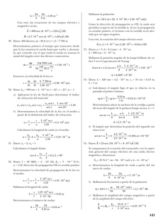 Con esto, las ecuaciones de los campos eléctrico y
magnético serán:
49. Datos: 460 dientes; ω = 20,2 rev·s–1
; d = 7 700 m
Determinamos primero el tiempo que transcurre desde
que la luz atraviesa la rueda hasta que vuelve a alcanzar-
la, que coincide con el que tarda la rueda en avanzar la
mitad del ángulo entre dos dientes consecutivos:
Entonces, la velocidad de la luz es:
50. Datos: λ0 = 500 nm = 5 · 10–7
m; i = 42°; r = 25°; n1 = 1
a) Aplicamos la ley de Snell para determinar el índice
de refracción del material:
b) Determinamos la velocidad de la luz en el medio a
partir de la definición del índice de refracción:
Calculamos la longitud de onda en el medio:
51. Datos: n1 = 2; n2 = 1
Calculamos el ángulo límite:
52. Datos: f = 20 MHz = 2 · 107
Hz; E0 = 3 · 10-–3
N/C;
n = 1,52; dirección de propagación OX en sentido positivo
Determinamos la velocidad de propagación de la luz en
el medio:
Hallamos la longitud de onda:
Determinamos el número de ondas:
Hallamos la pulsación:
Como la dirección de propagación es OX, la onda será
periódica respecto de la variable x. Al ser la propagación
en sentido positivo, el término con la variable x irá afec-
tado por un signo negativo.
Con esto, la ecuación del campo eléctrico será:
53. Datos: n = 7; d = 0,4 mm = 4 · 10–4
m;
λ = 600 nm = 6 · 10–7
m
Hallamos la posición angular de la franja brillante de or-
den 7 en el experimento de Young:
54. Datos: λ = 420 nm = 4,2 · 10–7
m; y1 = 18 cm = 0,18 m;
L = 1 m
a) Calculamos el ángulo bajo el que se observa en la
pantalla el primer mínimo:
Determinamos ahora la anchura de la rendija a partir
del seno del ángulo de la primera franja oscura, n = 1:
b) El ángulo que determina la posición del segundo mí-
nimo será:
55. Datos:
Si comparamos la ecuación del enunciado con la expre-
sión general del campo eléctrico de una onda electro-
magnética, obtenemos:
E0 = 25 N·C–1
; ω = 3π · 1011
rad/s; k = π · 103
m–1
a) Determinamos la longitud de onda a partir del nú-
mero de ondas:
b) Hallamos la frecuencia a partir de la pulsación:
c) Hallamos la amplitud del campo magnético a partir
de la amplitud del campo eléctrico:
E
B
c B
E
c
N C
m s
T= = =
⋅
⋅
= ⋅; ,
–
–
0
0
1
8
825
3 10
8 33 10
ω π
ω
π
π
π
= = =
⋅
= ⋅2
2
3 10
2
1 5 10
11
11
f f
rad s
Hz; ,
λ
π π
π
= =
⋅
= ⋅
2 2
10
2 103 1
3
k m
m–
–
r r
E t x k SI= ⋅ ⋅25 3 10 1011 3
sen ( – ) ( )π π
sen
,
,
, ;
–
–
α
λ
α= = ⋅
⋅
⋅
= = ° ′n
d
m
m
2
4 2 10
2 3 10
0 365 21 25
7
6
sen ;
sen
,
,
,
–
–
α
λ λ
α
= = =
⋅ ⋅
= ⋅
n
d
d
n m
d m
1 4 2 10
0 18
2 3 10
7
6
tg ; tg
,
, ;α α α= = = = ° ′
y
L
m
m
1 0 18
1
0 18 10 12
d n
n
d
m
m
sen ;sen ,
,
–
–
–
α λ α
λ
α
= = =
⋅ ⋅
⋅
= ⋅
= ° = ° ′
7 6 10
4 10
1 05 10
0 602 0 36
7
4
2
E x t t x SI( , ) sen ( , – , )( )–
= ⋅ ⋅3 10 1 26 10 0 643 8
ω π ω π= = ⋅ ⋅ = ⋅2 2 2 10 1 26 107 8
f Hz rad s; ,
k
m
m= = =
2 2
9 85
0 64 1π
λ
π
,
, –
λ = =
⋅
⋅
=
v
f
m s
Hz
m
1 97 10
2 10
9 85
8
7
,
,
n
c
v
v
c
n
m s
m s= = =
⋅
= ⋅;
,
,
3 10
1 52
1 97 10
8
8
sen , ;L
n
n
L= = = = °2
1
1
2
0 5 30
n
n
m
m= = =
⋅
= ⋅
λ
λ
λ
λ0 0
7
75 10
1 58
3 16 10;
,
,
–
–
n
c
v
v
c
n
m s
m s= = =
⋅
= ⋅;
,
,
3 10
1 58
1 9 10
8
8
n i n r n
n i
r
1 2 2
1 1 42
25
1 58sen sen ;
sen
sen
sen
sen
,= = =
⋅ °
°
=
c
s
t
d
t
m
m s= = =
⋅
⋅
= ⋅
∆
∆ ∆
2 2 7 700
5 38 10
2 86 105
8
,
,–
∆
∆
t
rad
rad
rev
rev
s
s= = = ⋅
ϕ
ω
π
π
( )
,
, –2 920
2 20 2
5 38 10 5
r r
r r
E t x j SI
B t x k SI
= ⋅
= ⋅ ⋅
800 10 1 05
2 7 10 10 1 05
8
6 8
sen ( – , ) ( )
, sen ( – , ) ( )–
π
π
k
m
m= = =
2 2
6
1 05 1π
λ
π
, –
143
 