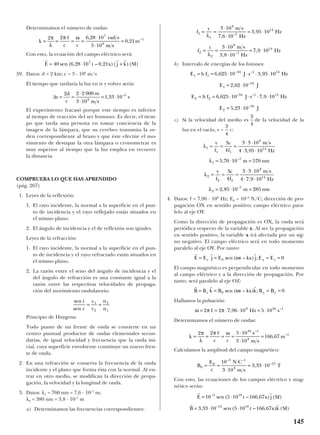 Determinamos el número de ondas:
Con esto, la ecuación del campo eléctrico será:
59. Datos: d = 2 km; c = 3 · 108
m/s
El tiempo que tardaría la luz en ir y volver sería:
El experimento fracasó porque este tiempo es inferior
al tiempo de reacción del ser humano. Es decir, el tiem-
po que tarda una persona en tomar conciencia de la
imagen de la lámpara, que su cerebro transmita la or-
den correspondiente al brazo y que éste efectúe el mo-
vimiento de destapar la otra lámpara o cronometrar es
muy superior al tiempo que la luz emplea en recorrer
la distancia.
COMPRUEBA LO QUE HAS APRENDIDO
(pág. 267)
1. Leyes de la reflexión:
1. El rayo incidente, la normal a la superficie en el pun-
to de incidencia y el rayo reflejado están situados en
el mismo plano.
2. El ángulo de incidencia y el de reflexión son iguales.
Leyes de la refracción:
1. El rayo incidente, la normal a la superficie en el pun-
to de incidencia y el rayo refractado están situados en
el mismo plano.
2. La razón entre el seno del ángulo de incidencia y el
del ángulo de refracción es una constante igual a la
razón entre las respectivas velocidades de propaga-
ción del movimiento ondulatorio.
Principio de Huygens:
Todo punto de un frente de onda se convierte en un
centro puntual productor de ondas elementales secun-
darias, de igual velocidad y frecuencia que la onda ini-
cial, cuya superficie envolvente constituye un nuevo fren-
te de onda.
2. En una refracción se conserva la frecuencia de la onda
incidente y el plano que forma ésta con la normal. Al en-
trar en otro medio, se modifican la dirección de propa-
gación, la velocidad y la longitud de onda.
3. Datos: λ1 = 760 nm = 7,6 · 10–7
m;
λ2 = 380 nm = 3,8 · 10–7
m
a) Determinamos las frecuencias correspondientes:
b) Intervalo de energías de los fotones:
c) Si la velocidad del medio es de la velocidad de la
luz en el vacío, v = c:
4. Datos: f = 7,96 · 109
Hz; E0 = 10–3
N/C; dirección de pro-
pagación OX en sentido positivo; campo eléctrico para-
lelo al eje OY.
Como la dirección de propagación es OX, la onda será
periódica respecto de la variable x. Al ser la propagación
en sentido positivo, la variable x irá afectada por un sig-
no negativo. El campo eléctrico será en todo momento
paralelo al eje OY. Por tanto:
El campo magnético es perpendicular en todo momento
al campo eléctrico y a la dirección de propagación. Por
tanto, será paralelo al eje OZ:
Hallamos la pulsación:
Determinamos el número de ondas:
Calculamos la amplitud del campo magnético:
Con esto, las ecuaciones de los campos eléctrico y mag-
nético serán:
r r
r r
E t x j SI
B t x k SI
= ⋅
= ⋅ ⋅
10 5 10 166 67
3 33 10 5 10 166 67
3 10
12 10
–
–
sen ( – , ) ( )
, sen ( – , ) ( )
B
E
c
N C
m s
T0
0
3 1
8
1210
3 10
3 33 10= =
⋅
⋅
= ⋅
– –
–
,
k
f
c c
s
m s
m= = = =
⋅
⋅
=
2 2 5 10
3 10
166 67
10 1
8
1π
λ
π ω –
–
,
ω π π= = ⋅ ⋅ = ⋅2 2 7 96 10 5 109 10 1
f Hz s, –
r r r
B = = = =B k B t kx k B Bz x y0 0sen ( – ) ;ω
r r r
E E j E t kx j E Ey x z= = = =0 0sen ( – ) ;ω
λ
λ
λ
λ
1
1 1
8
14
1
7
2
2 2
8
14
2
7
3
4
3 3 10
4 3 95 10
5 70 10 570
3
4
3 3 10
4 7 9 10
2 85 10 285
= = =
⋅ ⋅
⋅ ⋅
= ⋅ =
= = =
⋅ ⋅
⋅ ⋅
= ⋅ =
v
f
c
f
m s
Hz
m nm
v
f
c
f
m s
Hz
m nm
,
,
,
,
–
–
3
4
3
4
E h f J s Hz
E J
E h f J s Hz
E J
1 1
34 1 14
1
19
2 2
34 1 14
2
19
6 625 10 3 95 10
2 62 10
6 625 10 7 9 10
5 23 10
= = ⋅ ⋅ ⋅ ⋅
= ⋅
= = ⋅ ⋅ ⋅ ⋅
= ⋅
, ,
,
, ,
,
– –
–
– –
–
f
c m s
Hz
Hz
f
c m s
Hz
Hz
1
1
8
7
14
2
2
8
7
14
3 10
7 6 10
3 95 10
3 10
3 8 10
7 9 10
= =
⋅
⋅
= ⋅
= =
⋅
⋅
= ⋅
λ
λ
,
,
,
,
–
–
sen
sen
i
r
v
v
n
n
= =1
2
2
1
∆t
d
c
m
m s
s= =
⋅
⋅
= ⋅
2 2 2 000
3 10
1 33 108
5
, –
r r r
E t x j k SI= ⋅ +40 6 28 10 0 217
sen ( , – , )( )( )
k
f
c c
rad s
m s
m= = = =
⋅
⋅
=
2 2 6 28 10
3 10
0 21
7
8
1π
λ
π ω ,
, –
145
 