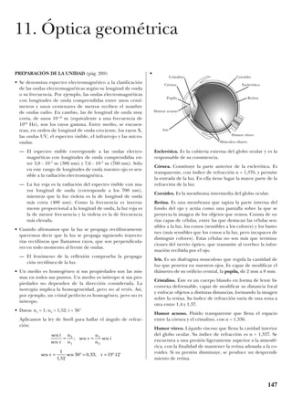 PREPARACIÓN DE LA UNIDAD (pág. 269)
• Se denomina espectro electromagnético a la clasificación
de las ondas electromagnéticas según su longitud de onda
o su frecuencia. Por ejemplo, las ondas electromagnéticas
con longitudes de onda comprendidas entre unos centí-
metros y unos centenares de metros reciben el nombre
de ondas radio. En cambio, las de longitud de onda muy
corta, de unos 10–12
m (equivalente a una frecuencia de
1020
Hz), son los rayos gamma. Entre medio, se encuen-
tran, en orden de longitud de onda creciente, los rayos X,
las ondas UV, el espectro visible, el infrarrojo y las micro-
ondas.
— El espectro visible corresponde a las ondas electro-
magnéticas con longitudes de onda comprendidas en-
tre 3,8 · 10–7
m (380 nm) y 7,6 · 10–7
m (760 nm). Sólo
en este rango de longitudes de onda nuestro ojo es sen-
sible a la radiación electromagnética.
— La luz roja es la radiación del espectro visible con ma-
yor longitud de onda (corresponde a los 700 nm),
mientras que la luz violeta es la de longitud de onda
más corta (400 nm). Como la frecuencia es inversa-
mente proporcional a la longitud de onda, la luz roja es
la de menor frecuencia y la violeta es la de frecuencia
más elevada.
• Cuando afirmamos que la luz se propaga rectilíneamente
queremos decir que la luz se propaga siguiendo trayecto-
rias rectilíneas que llamamos rayos, que son perpendicula-
res en todo momento al frente de ondas.
— El fenómeno de la reflexión comprueba la propaga-
ción rectilínea de la luz.
• Un medio es homogéneo si sus propiedades son las mis-
mas en todos sus puntos. Un medio es isótropo si sus pro-
piedades no dependen de la dirección considerada. La
isotropía implica la homogeneidad, pero no al revés. Así,
por ejemplo, un cristal perfecto es homogéneo, pero no es
isótropo.
• Datos: n1 = 1; n2 = 1,52; i = 30°
Aplicamos la ley de Snell para hallar el ángulo de refrac-
ción:
•
Esclerótica. Es la cubierta externa del globo ocular y es la
responsable de su consistencia.
Córnea. Constituye la parte anterior de la esclerótica. Es
transparente, con índice de refracción n = 1,376, y permite
la entrada de la luz. En ella tiene lugar la mayor parte de la
refracción de la luz.
Coroides. Es la membrana intermedia del globo ocular.
Retina. Es una membrana que tapiza la parte interna del
fondo del ojo y actúa como una pantalla sobre la que se
proyecta la imagen de los objetos que vemos. Consta de va-
rias capas de células, entre las que destacan las células sen-
sibles a la luz, los conos (sensibles a los colores) y los basto-
nes (más sensibles que los conos a la luz, pero incapaces de
distinguir colores). Estas células no son más que termina-
ciones del nervio óptico, que transmite al cerebro la infor-
mación recibida por el ojo.
Iris. Es un diafragma musculoso que regula la cantidad de
luz que penetra en nuestros ojos. Es capaz de modificar el
diámetro de su orificio central, la pupila, de 2 mm a 8 mm.
Cristalino. Éste es un cuerpo blando en forma de lente bi-
convexa deformable, capaz de modificar su distancia focal
y enfocar objetos a distintas distancias, formando la imagen
sobre la retina. Su índice de refracción varía de una zona a
otra entre 1,4 y 1,37.
Humor acuoso. Fluido transparente que llena el espacio
entre la córnea y el cristalino, con n = 1,336.
Humor vítreo. Líquido viscoso que llena la cavidad interior
del globo ocular. Su índice de refracción es n = 1,337. Se
encuentra a una presión ligeramente superior a la atmosfé-
rica, con la finalidad de mantener la retina adosada a la co-
roides. Si su presión disminuye, se produce un desprendi-
miento de retina.
sen
sen
; sen sen
sen
,
sen , ; '
i
r
n
n
r
n
n
i
r r
= =
= ° = = °
2
1
1
2
1
1 52
30 0 33 19 12
147
11. Óptica geométrica
Cristalino Coroides
Córnea Esclerótica
Pupila Retina
Humor acuoso
Músculos ciliares
Humor vítreo
Iris
 