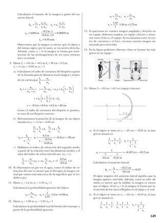 Calculamos el tamaño de la imagen a partir del au-
mento lateral:
Observamos que la imagen es menor que el objeto y
del mismo signo, por lo tanto, se encuentra derecha.
Además, como s2 < 0, la imagen se forma por inter-
sección de las prolongaciones de los rayos refracta-
dos y es virtual.
9. Datos: f1 = –10 cm = –0,1 m; f2 = 30 cm = 0,3 m;
s1 = –5 cm = –0,05 m; n1 = 1
a) Calculamos el radio de curvatura del dioptrio a partir
de la fórmula para la distancia focal imagen y tenien-
do en cuenta que :
Como el radio de curvatura del dioptrio es positivo,
se trata de un dioptrio convexo.
b) Determinamos la posición de la imagen de un objeto
situado en s1 = –5 cm = –0,05 m:
c) Hallamos el índice de refracción del segundo medio
a partir de la relación entre las distancias focales, y el
valor del índice de refracción del aire (n1 = 1):
10. Si observamos un pez en el agua, como el índice de re-
fracción del aire es menor que el del agua, la imagen vir-
tual que vemos está más cerca de la superficie que el ver-
dadero pez.
11. Datos: s1 = 1,2 m; n1 = 1,33; n2 = 1
Calculamos la profundidad aparente del objeto:
12. Datos: s2 = 1,30 m; n1 = 1,33; n2 = 1
Calculamos la profundidad real del fondo del estanque a
partir de la profundidad aparente:
13. Si queremos ver nuestra imagen ampliada y derecha en
un espejo, debemos emplear un espejo cóncavo y situar-
nos entre el foco y el espejo. Si nos situamos entre el cen-
tro de curvatura y el foco, veremos nuestra imagen au-
mentada pero invertida.
14. En la figura podemos observar cómo se forman las imá-
genes en un espejo :
15. Datos: f = –10 cm = –0,1 m (espejo cóncavo)
a) Si el objeto se sitúa en s1 = –25 cm = –0,25 m, la ima-
gen se situará en:
Calculamos el aumento lateral:
El signo negativo del aumento lateral significa que la
imagen aparece invertida. Además, como su valor ab-
soluto es menor que la unidad, la imagen es menor
que el objeto. Al ser s2 < 0, la imagen se forma por in-
tersección de los rayos reflejados en el espejo y es real.
b) Si el objeto se sitúa en s1 = –10 cm = –0,10 m, la ima-
gen se situará en:
1 1 1 1 1 1 1
1 12 1 2 1
2
1
s s f s f s
s
f s
+ = = =
−
; – ;
A
s
s
cm
cm
L = − = −
−
−
= −2
1
16 7
25
0 67
,
,
1 1 1 1
1 1
1
1
0 1
1
0 25
0 167 16 7
2 1
2
1
2
s s f
s
f s
s
m m
m cm
+ = =
−
=
−
−
−
= − = −
;
, ,
, ,
s
n
n
s s
n
n
s
s m m
2
2
1
1 1
1
2
2
1
1 33
1
1 30 1 73
= =
= ⋅ =
;
,
, ,
s
n
n
s s m m2
2
1
1 2
1
1 33
1 2 0 90= = ⋅ =;
,
, ,
f
f
n
n
n n
f
f
n
m
m
1
2
1
2
2 1
2
1
2 1
0 3
0 1
3= − = − = − ⋅
−
=; ;
,
,
f
s
f
s
f
s
f
s
s
f
f
s
s
m
m
m
m cm
2
2
1
1
2
2
1
1
2
2
1
1
2
1 1
1
0 3
1
0 1
0 05
0 3 30
+ = = −
=
−
=
−
−
−
= − = −
;
;
,
,
,
,
f r
n
n n
r
f
n
n n f
n
n
r f
f
f
f f
r m m m cm
2
2
2 1
2
2
2 1 2
1
2
2
1
2
1 2
1
1
0 1 0 3 0 2 20
=
−
= − = −






= +





 = +
= − + = =
; ( )
, , ,
f
f
n
n
1
2
1
2
= −
A
y
y
s n
s n
y y
s n
s n
y m
m
m
m
y mm
L = = =
= ⋅
⋅
− ⋅
=
=
2
1
2 1
1 2
2 1
2 1
1 2
2
2
0 001
0 1 1
0 2 1 5
0 00033
0 33
;
,
– ,
, ,
,
,
149
Arriba
Abajo
Arriba
Abajo Izquierda
C F
r < 0
f < 0
Izquierda Derecha
Derecha
 