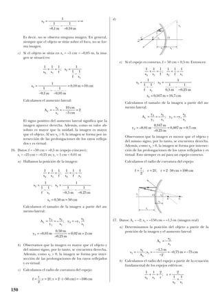 Es decir, no se observa ninguna imagen. En general,
siempre que el objeto se sitúe sobre el foco, no se for-
ma imagen.
c) Si el objeto se sitúa en s1 = –5 cm = –0,05 m, la ima-
gen se situará en:
Calculamos el aumento lateral:
El signo positivo del aumento lateral significa que la
imagen aparece derecha. Además, como su valor ab-
soluto es mayor que la unidad, la imagen es mayor
que el objeto. Al ser s2 > 0, la imagen se forma por in-
tersección de las prolongaciones de los rayos refleja-
dos y es virtual.
16. Datos: f = –50 cm = –0,5 m (espejo cóncavo);
s1 = –25 cm = –0,25 m; y1 = 1 cm = 0,01 m
a) Hallamos la posición de la imagen:
Calculamos el tamaño de la imagen a partir del au-
mento lateral:
b) Observamos que la imagen es mayor que el objeto y
del mismo signo, por lo tanto, se encuentra derecha.
Además, como s2 > 0, la imagen se forma por inter-
sección de las prolongaciones de los rayos reflejados
y es virtual.
c) Calculamos el radio de curvatura del espejo:
d)
e) Si el espejo es convexo, f = 50 cm = 0,5 m. Entonces:
Calculamos el tamaño de la imagen a partir del au-
mento lateral:
Observamos que la imagen es menor que el objeto y
del mismo signo, por lo tanto, se encuentra derecha.
Además, como s2 > 0, la imagen se forma por intersec-
ción de las prolongaciones de los rayos reflejados y es
virtual. Esto siempre es así para un espejo convexo.
Calculamos el radio de curvatura del espejo:
17. Datos: AL = –2; s2 = –150 cm = –1,5 m (imagen real)
a) Determinamos la posición del objeto a partir de la
posición de la imagen y el aumento lateral:
b) Calculamos el radio del espejo a partir de la ecuación
fundamental de los espejos esféricos:
1 1 2 2
1 12 1
2 1
s s r
r
s s
+ = =
+
;
A
s
s
s
s
A
s
m
m cm
L
L
= −
= − = −
−
−
= − = −
2
1
1
2
1
1 5
2
0 75 75;
,
,
f
r
r f r cm cm= = = ⋅ =
2
2 2 50 100; ;
A
y
y
s
s
y y
s
s
y m
m
m
m cm
L = = =
= ⋅ = =
2
1
2
1
2 1
2
1
2 0 01
0 167
0 25
0 007 0 7
– ; –
– ,
,
– ,
, ,
1 1 1 1 1 1
1
1 1
1
1
0 5
1
0 25
0 167 16 7
2 1 2 1
2
1
2
2
s s f s f s
s
f s
s
m m
s m cm
+ = =
=
−
=
−
−
= =
; –
;
, ,
, ,
f
r
r f r cm cm= = = ⋅ − = −
2
2 2 50 100; ; ( )
A
y
y
s
s
y y
s
s
y m
m
m
m cm
L = = =
= ⋅ = =
2
1
2
1
2 1
2
1
2 0 01
0 50
0 25
0 02 2
– ; –
– ,
,
– ,
,
1 1 1 1 1 1
1
1 1
1
1
0 5
1
0 25
0 50 50
2 1 2 1
2
1
2
2
s s f s f s
s
f s
s
m m
s m cm
+ = =
=
−
=
−
−
−
= =
; –
;
, ,
,
A
s
s
cm
cm
L = − = −
−
=2
1
10
5
2
1 1 1 1
1 1
1
1
0 1
1
0 05
0 10 10
2 1
2
1
2
s s f
s
f s
s
m m
m cm
+ = =
−
=
−
−
−
= =
;
, ,
,
s
m m
2
1
1
0 1
1
0 10
=
−
−
−
= ∞
, ,
150
C F O
y2
y1
s1 s2
CF
O y2
y1
s1
s2
 