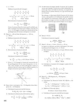 c) s1 = –5 cm
Hallamos la posición de la imagen:
Determinamos el aumento lateral:
Como el aumento lateral es mayor que la unidad y po-
sitivo, la imagen será mayor que el objeto y derecha. Al
ser s2 < 0, la imagen se forma por intersección de las
prolongaciones de los rayos emergentes y es virtual.
23. Datos: f2 = –20 cm (lente divergente); y1 = 2,0 cm;
s1 = –30 cm
a) Hallamos la posición de la imagen:
b) Determinamos el aumento lateral:
Calculamos el tamaño de la imagen:
c) Al ser s2 < 0, la imagen se forma por intersección de
las prolongaciones de los rayos emergentes y es vir-
tual, como siempre en lentes divergentes. Como el
aumento lateral es menor que la unidad y positivo, la
imagen será menor que el objeto y derecha.
d)
24. Datos: lente convergente, PM = 3,5 dioptrías; lente diver-
gente, PN = –4,8 dioptrías
a) Calculamos la potencia total del sistema:
b) Calculamos la distancia focal del sistema óptico:
25. Si observamos la imagen desde el exterior de la cámara
oscura, por ejemplo a través de un vidrio deslustrado, ve-
remos que tiene invertidas la derecha y la izquierda. El
sistema tiene la misma simetría en el eje horizontal que
en el vertical.
Sin embargo, si observamos desde el interior de la cámara
oscura, como podría ser la habitación de paredes oscuras
que utilizaban los astrónomos árabes para ver imágenes
proyectadas, la imagen no tiene invertidas la derecha y la
izquierda, al contrario que nuestra imagen en un espejo.
26. Datos: f = 0,1 m
Calculamos el aumento angular:
27. Datos f = 10 cm; y = 2 mm = 0,2 cm; s2 = –25 cm
La lupa no es más que una lente convergente. Por tanto,
su distancia focal imagen es f2 = f = 10 cm.
a) Determinamos la distancia s1 a la que debemos situar
el objeto:
b) Calculamos el tamaño de la imagen a partir del au-
mento lateral:
28. Datos: Pob = 100 dioptrías; Poc = 50 dioptrías;
O1O2 = 24 cm
a) Calculamos las distancias focales del objetivo y del
ocular:
foc = Poc
–1
= (50 dioptrías)-–1
= 0,02 m = 2 cm
fob = Pob
-–1
=(100 dioptrías)-–1
= 0,01 m = 1 cm
b) Hallamos el intervalo óptico:
c) Calculamos el aumento total del microscopio:
A P P
A m m m m
ob oc= − ⋅ ⋅
= − ⋅ ⋅ ⋅ = −− −
0 25
0 25 0 21 100 50 262 51 1
,
, , ,
δ
δ = − + =24 1 2 21cm cm cm cm( )
A
y
y
s
s
y y
s
s
y cm
cm
cm
cm mm
L = = =
= ⋅ = =
2
1
2
1
2 1
2
1
2 0 2
25
7 14
0 7 7
;
,
–
– ,
,
1 1 1 1 1 1
1
1 1
1
1
25
1
10
7 14
2 2 1 1 2 2
1
2 2
1
f s s s s f
s
s f
s
cm cm
cm
= − = −
=
−
=
−
−
= −
;
; ,
A
m
f
m
m
A = = =
0 25 0 25
0 1
2 5
, ,
,
,
P
f
f
P diop
m= = =
−
= −
1 1 1
1 3
0 77
2
2;
, .
,
P P P diopM N= + = − = −3 5 4 8 1 3, , , .
A
y
y
y A y cm cmL L= = = ⋅ =2
1
2 1 0 4 2 0 0 8; , , ,
A
s
s
A
cm
cm
L L= =
−
−
=2
1
12
30
0 4; ,
1 1 1 1 1 1
1
1 1
1
1
30
1
20
12
2 2 1 2 1 2
2
1 2
2
f s s s s f
s
s f
s
cm cm
cm
= − = +
=
+
=
−
+
−
= −
;
;
A
s
s
A
cm
cm
L L= =
−
−
=2
1
10
5
2;
1 1 1 1 1 1
1
1 1
1
1
5
1
10
10
2 2 1 2 1 2
2
1 2
2
f s s s s f
s
s f
s
cm cm
cm
= − = +
=
+
=
−
+
= −
;
;
152
F1F2
Oy2
y1
 