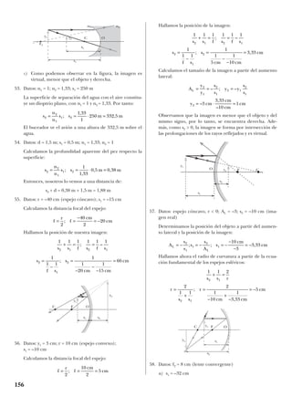 c) Como podemos observar en la figura, la imagen es
virtual, menor que el objeto y derecha.
53. Datos: n1 = 1; n2 = 1,33; s1 = 250 m
La superficie de separación del agua con el aire constitu-
ye un dioptrio plano, con n1 = 1 y n2 = 1,33. Por tanto:
El buceador ve el avión a una altura de 332,5 m sobre el
agua.
54. Datos: d = 1,5 m; s1 = 0,5 m; n1 = 1,33; n2 = 1
Calculamos la profundidad aparente del pez respecto la
superficie:
Entonces, nosotros lo vemos a una distancia de:
s2 + d = 0,38 m + 1,5 m = 1,88 m
55. Datos: r = –40 cm (espejo cóncavo); s1 = –15 cm
Calculamos la distancia focal del espejo:
Hallamos la posición de nuestra imagen:
56. Datos: y1 = 3 cm; r = 10 cm (espejo convexo);
s1 = –10 cm
Calculamos la distancia focal del espejo:
Hallamos la posición de la imagen:
Calculamos el tamaño de la imagen a partir del aumento
lateral:
Observamos que la imagen es menor que el objeto y del
mismo signo, por lo tanto, se encuentra derecha. Ade-
más, como s2 > 0, la imagen se forma por intersección de
las prolongaciones de los rayos reflejados y es virtual.
57. Datos: espejo cóncavo, r < 0; AL = –3; s2 = –10 cm (ima-
gen real)
Determinamos la posición del objeto a partir del aumen-
to lateral y la posición de la imagen:
Hallamos ahora el radio de curvatura a partir de la ecua-
ción fundamental de los espejos esféricos:
58. Datos: f2 = 8 cm (lente convergente)
a) s1 = –32 cm
1 1 2
2
1 1
2
1
10
1
3 33
5
2 1
2 1
s s r
r
s s
r
cm cm
cm
+ =
=
+
=
−
+
−
= −;
,
A
s
s
s
s
A
s
cm
cmL
L
= − = − = −
−
−
= −2
1
1
2
1
10
3
3 33; ; ,
A
y
y
s
s
y y
s
s
y cm
cm
cm
cm
L = = =
= ⋅ =
2
1
2
1
2 1
2
1
2 3
3 33
10
1
– ; –
–
,
–
1 1 1 1 1 1
1
1 1
1
1
5
1
10
3 33
2 1 2 1
2
1
2
s s f s f s
s
f s
s
cm cm
cm
+ = =
=
−
=
−
−
=
; –
; ,
f
r
f
cm
cm= = =
2
10
2
5;
1 1 1 1 1 1
1
1 1
1
1
20
1
15
60
2 1 2 1
2
1
2
s s f s f s
s
f s
s
cm cm
cm
+ = =
=
−
=
−
−
−
=
; –
;
f
r
f
cm
cm= =
−
= −
2
40
2
20;
s
n
n
s s m m2
2
1
1 2
1
1 33
0 5 0 38= = ⋅ =;
,
, ,
s
n
n
s s m m2
2
1
1 2
1 33
1
250 332 5= = ⋅ =;
,
,
156
OCy2
y1
F2
s2
s1
n1 n2
OC
y2
y1
F
s2s1
O Cy2
y1
F
s2
s1
OC
y2
y1 F
s2
s1
 