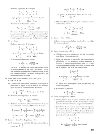 Hallamos la posición de la imagen:
Determinamos el aumento lateral:
Por ser s2 > 0, la imagen se forma por intersección de
los rayos emergentes y es real. Como el aumento late-
ral es menor que la unidad en valor absoluto y nega-
tivo, la imagen será menor que el objeto e invertida.
b) s1 = –6 cm
Hallamos la posición de la imagen:
Determinamos el aumento lateral:
Por ser s2 < 0, la imagen se forma por intersección de
las prolongaciones de los rayos emergentes y es vir-
tual. Como el aumento lateral es mayor que la uni-
dad en valor absoluto y positivo, la imagen será ma-
yor que el objeto y derecha.
59. Datos: lente planoconvexa, r1 = 12,5 cm, r2 = ∞;
s1 = –50 cm; AL = 1
a) En una lente convergente, la imagen es de igual ta-
maño que el objeto si éste se sitúa a una distancia
igual al doble de la distancia focal. Por tanto:
b) Determinamos la potencia de la lente:
c) Hallamos el índice de refracción del vidrio de la len-
te a partir de la ecuación del fabricante de lentes:
60. Datos: y1 = 2 cm; P = 5 dioptrías; s2 = 2 m
a) Determinamos la posición del objeto, teniendo en
cuenta que :
b) Hallamos el tamaño de la imagen a partir del aumen-
to lateral del sistema:
61. Datos: f = 8 cm = 0,08 m
Hallamos el aumento de la lupa cuando el ojo está relaja-
do, sin acomodación:
62. Datos: punto remoto = 2,5 m
a) Si la persona no ve claramente los objetos situados
más allá de 2,5 m, sufre miopía.
b) Debe usar lentes de forma que los objetos situados en
el infinito, s1 = –∞, tengan su imagen respecto a la
lente en el punto remoto de la persona, s2 = –2,5 m.
Imponemos esta condición para hallar la distancia fo-
cal de las lentes que debe usar esta persona:
c) La distancia focal es negativa. Se trata, por tanto, de
lentes divergentes.
d) Calculamos la potencia:
63. Datos: punto próximo = 80 cm
a) Si una persona tiene su punto próximo a 80 cm, no
puede enfocar objetos situados más cerca de sus ojos
que esta distancia. Por tanto, no podrá leer a 25 cm.
b) Para leer a 25 cm necesita unas lentes convergentes.
La imagen de un objeto situado a 25 cm debe for-
marse a una distancia de 80 cm delante de la lente,
en el punto próximo del présbita. Determinamos la
potencia necesaria para ello:
P
f s s
P
m m
diop
= = −
=
−
−
−
= +
1 1 1
1
0 80
1
0 25
2 75
2 2 1
, ,
, .
P
f m
diop= =
−
= −
1 1
2 5
0 4
2 ,
, .
1 1 1
1
1 1
1
1
2 5
1
2 5
2 2 1
2
2 1
2
f s s
f
s s
f
m
m
= −
=
−
=
−
−
−∞
= −;
,
,
A
m
f
A
m
m
A A= = =
0 25 0 25
0 08
3 1
,
;
,
,
,
A
y
y
s
s
y y
s
s
y cm
cm
cm
cm
L = = =
= ⋅ =
2
1
2
1
2 1
2
1
2 2
200
22 2
18
;
– ,
–
P
f s s s s
P
s
s
P
s
m
m cm
= = − =
=
−
=
−
= − = −
1 1 1 1 1
1
1
1
1
2
5
0 222 22 2
2 2 1 1 2
1
2
1
; –
; , ,
P
f
=
1
2
1
1
1 1
1
1 1 1
1 1 1
12 5
25
1 5
2 1 2 1 1
1
2
1
2
f
n
r r
n
r
n
r
r
f
n n
r
f
n
cm
cm
= − −





 = − −
∞





 =
−
= − = + = + =
( ) ( )
; ;
,
,
P
f
P
m
diop= = = +
1 1
0 25
4
2
;
,
.
f
s cm
cm f f cm1
1
2 1
2
50
2
25 25= =
−
= − = − =;
A
s
s
A
cm
cm
L L= =
−
−
=2
1
24
6
4;
1 1 1 1 1 1
1
1 1
1
1
6
1
8
24
2 2 1 2 1 2
2
1 2
2
f s s s s f
s
s f
s
cm cm
cm
= − = +
=
+
=
−
+
= −
;
;
A
s
s
A
cm
cm
L L= =
−
= −2
1
10 7
32
0 33;
,
,
1 1 1 1 1 1
1
1 1
1
1
32
1
8
10 7
2 2 1 2 1 2
2
1 2
2
f s s s s f
s
s f
s
cm cm
cm
= − = +
=
+
=
−
+
=
;
; ,
157
 
