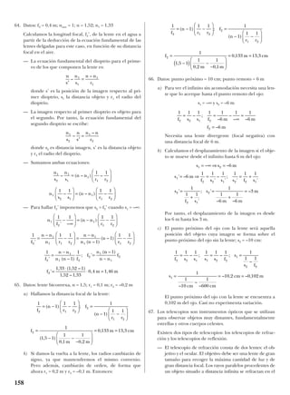 64. Datos: f2 = 0,4 m; naire = 1; n = 1,52; n1 = 1,33
Calculamos la longitud focal, f2’, de la lente en el agua a
partir de la deducción de la ecuación fundamental de las
lentes delgadas para este caso, en función de su distancia
focal en el aire.
— La ecuación fundamental del dioptrio para el prime-
ro de los que componen la lente es:
donde s’ es la posición de la imagen respecto al pri-
mer dioptrio, s1 la distancia objeto y r1 el radio del
dioptrio.
— La imagen respecto al primer dioptrio es objeto para
el segundo. Por tanto, la ecuación fundamental del
segundo dioptrio se escribe:
donde s2 es distancia imagen, s’ es la distancia objeto
y r2 el radio del dioptrio.
— Sumamos ambas ecuaciones:
— Para hallar f2’ imponemos que s2 = f2’ cuando s1 = –∞:
65. Datos: lente biconvexa, n = 1,5; r1 = 0,1 m; r2 = –0,2 m
a) Hallamos la distancia focal de la lente:
b) Si damos la vuelta a la lente, los radios cambiarán de
signo, ya que mantendremos el mismo convenio.
Pero además, cambiarán de orden, de forma que
ahora r1 = 0,2 m y r2 = –0,1 m. Entonces:
66. Datos: punto próximo = 10 cm; punto remoto = 6 m
a) Para ver el infinito sin acomodación necesita una len-
te que lo acerque hasta el punto remoto del ojo:
s1 = –∞ y s2 = –6 m
Necesita una lente divergente (focal negativa) con
una distancia focal de 6 m.
b) Calculamos el desplazamiento de la imagen si el obje-
to se mueve desde el infinito hasta 6 m del ojo:
Por tanto, el desplazamiento de la imagen es desde
los 6 m hasta los 3 m.
c) El punto próximo del ojo con la lente será aquella
posición del objeto cuya imagen se forma sobre el
punto próximo del ojo sin la lente; s2 = –10 cm:
El punto próximo del ojo con la lente se encuentra a
0,102 m del ojo. Casi no experimenta variación.
67. Los telescopios son instrumentos ópticos que se utilizan
para observar objetos muy distantes, fundamentalmente
estrellas y otros cuerpos celestes.
Existen dos tipos de telescopios: los telescopios de refrac-
ción y los telescopios de reflexión.
— El telescopio de refracción consta de dos lentes: el ob-
jetivo y el ocular. El objetivo debe ser una lente de gran
tamaño para recoger la máxima cantidad de luz y de
gran distancia focal. Los rayos paralelos procedentes de
un objeto situado a distancia infinita se refractan en el
1 1 1 1 1 1 1
1 1
1
1
10
1
600
10 2 0 102
2 2 1 1 2 2
1
2 2
1
f s s s s f
s
s f
s
cm cm
cm m
= = =
= = =
– ; – ;
–
–
–
–
– , – ,
s s m
s m
f s s s f s
s
f s
s
m m
m
1 2
1
2 2 1 2 2 1
2
2 1
2
6
6
1 1 1 1 1 1
1
1 1
1
1
6
1
6
3
= ∞ ⇒ =
= ⇒ = = +
=
+
=
+
=
– –
' –
'
–
'
;
' '
'
'
; '
– –
–
1 1 1 1 1
6
1 1
6
6
2 2 1 2
2
f s s f m m
f m
= =
∞
=
=
– ;
–
–
– –
–
f
m m
m cm2
1
1 5 1
1
0 2
1
0 1
0 133 13 3=
−( ) −
−






= =
,
, ,
, ,
1
1
1 1 1
1
1 12 1 2
2
1 2
f
n
r r
f
n
r r
= − −





 =
− −






( ) ;
( )
1
1
1 1 1
1
1 1
1
1 5 1
1
0 1
1
0 2
0 133 13 3
2 1 2
2
1 2
2
f
n
r r
f
n
r r
f
m m
m cm
= − −





 =
− −






=
− −
−






= =
( ) ;
( )
( , )
, ,
, ,
n
f
n n
r r
f
n n
n r r
n n
n n
n
r r
f
n n
n n f
f
n
1
2
1
1 2
2
1
1 1 2
1
1 1 2
2
1
1 2
2
1
1 1 1 1
1 1 1
1
1
1 1
1
1
1
' –
( )
' ( – )
( – )
' ( – )
; '
(
−
∞





 = − −






=
−
−





 =
−
−






=
−
=
nn
n n
f
f m m
– )
'
, ( , – )
, – ,
, ,
1
1 33 1 52 1
1 52 1 33
0 4 1 46
1
2
2
−
=
⋅
⋅ =
n
s
n
s
n n
r r
n
s s
n n
r r
1
2
1
1
1
1 2
1
2 1
1
1 2
1 1
1 1 1 1
– ( – ) –
– ( – ) –
=











 =






n
s
n
s
n n
r
1
2
1
2
–
–
′
=
n
s
n
s
n n
r′
=–
–1
1
1
1
158
 