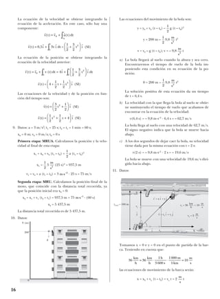 La ecuación de la velocidad se obtiene integrando la
ecuación de la aceleración. En este caso, sólo hay una
componente:
(SI)
La ecuación de la posición se obtiene integrando la
ecuación de la velocidad anterior:
(SI)
Las ecuaciones de la velocidad y de la posición en fun-
ción del tiempo son:
(SI)
(SI)
9. Datos: a = 3 m/s2
; t1 = 25 s; t2 – t1 = 1 min = 60 s;
x0 = 0 m; v0 = 0 m/s; t0 = 0 s
Primera etapa: MRUA. Calculamos la posición y la velo-
cidad al final de esta etapa:
x1 = x0 + v0 (t1 – t0) + a (t1 – t0)2
x1 = 3 (25 s)2
= 937,5 m
v1 = v0 + a (t1 – t0) = 3 · 25 s = 75 m/s
Segunda etapa: MRU. Calculamos la posición final de la
moto, que coincide con la distancia total recorrida, ya
que la posición inicial era x0 = 0:
x2 = x1 + v1 (t2 – t1) = 937,5 m + 75 · (60 s)
x2 = 5 437,5 m
La distancia total recorrida es de 5 437,5 m.
10. Datos:
Las ecuaciones del movimiento de la bola son:
y = y0 + v0 (t – t0) – g (t – t0)2
y = 200 m – 9,8 t2
v = v0 – g (t – t0); v = – 9,8 t
a) La bola llegará al suelo cuando la altura y sea cero.
Encontraremos el tiempo de vuelo de la bola im-
poniendo esta condición en su ecuación de la po-
sición:
0 = 200 m – 9,8 t2
La solución positiva de esta ecuación da un tiempo
de t = 6,4 s.
b) La velocidad con la que llega la bola al suelo se obtie-
ne sustituyendo el tiempo de vuelo que acabamos de
encontrar en la ecuación de la velocidad:
v(6,4 s) = – 9,8 m·s–2
· 6,4 s = – 62,7 m/s
La bola llega al suelo con una velocidad de 62,7 m/s.
El signo negativo indica que la bola se mueve hacia
abajo.
c) A los dos segundos de dejar caer la bola, su velocidad
viene dada por la misma ecuación con t = 2 s:
v(2 s) = – 9,8 m·s–2
· 2 s = – 19,6 m/s
La bola se mueve con una velocidad de 19,6 m/s diri-
gida hacia abajo.
11. Datos:
Tomamos x = 0 e y = 0 en el punto de partida de la bar-
ca. Teniendo en cuenta que:
las ecuaciones de movimiento de la barca serán:
x = x0 + vx (t – t0) = vx t = 2 t
m
s
36
km
h
36
km
h
1h
3 600 s
1000 m
1km
10= ⋅ ⋅ =
m
s
m
s2
1
2
m
s2
m
s2
1
2
1
2
X
m s–1
⋅
m s–2
⋅
m
s2
1
2
1
2
r r
r(t)
1
2
t
1
2
t 4 i3
= + +






r r
v(t)
3
2
t
1
2
i2
= +






r r
r = 4 +
1
2
t +
1
2
t i3
( )t






r r r r
r r v (t)dt i
1
2
i dt( )t t
tt
= + = + +





∫∫0
2
00
4
3
2
r r r r
v t t
t
( ) ,= + +





∫0 5 3
3
2
2
0
i t i dt =
1
2
i
r r r
v t v a t dt
t
t
( ) ( )= + ∫0
0
16
Y (m)
200
g
0
ytotal = 100 m
O
vy
vy = 36 = 10
m
s
km
h
vx = 2
m
s
vx X
Y
j
t
i
t
r
t
= x i
t
+ y j
t
v
t
= vx i
t
+ vy j
t
 
