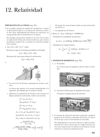 PREPARACIÓN DE LA UNIDAD (pág. 295)
• Sí es posible, porque los estados de movimiento o reposo
se determinan respecto a un sistema de referencia concre-
to. Por tanto, dependiendo del sistema de referencia, un
cuerpo puede estar en movimiento o en reposo.
Por ejemplo, una persona sentada en un tren está en repo-
so respecto del sistema de referencia del tren, pero está en
movimiento respecto de un sistema de referencia situado
en la estación.
•
Derivamos respecto al tiempo para hallar la velocidad:
Derivamos de nuevo para obtener la aceleración:
•
— La tercera ley de Newton o principio de acción y reac-
ción.
La fuerza que aparece es la normal, perpendicular a la
superficie, que impide que el cuerpo se hunda.
— Aplicamos la segunda ley de Newton a los cuerpos A y
B para calcular su aceleración y saber si se moverán.
El cuerpo A se moverá hacia arriba con una aceleración
de 0,07 m/s2
.
— La segunda ley de Newton.
• Datos: m = 25 g = 0,025 kg;
Calculamos la cantidad de movimiento:
Calculamos la energía cinética:
Ec = m v2
= · 0,025 kg · (25 000 m·s–1
)2
Ec = 7,8125 · 106
J
1. SISTEMAS DE REFERENCIA (pág. 296)
1. a) El autobús.
Sí, la fuerza que los pasajeros ejercen sobre el auto-
bús.
b) Una fuerza ficticia que me impulsa hacia atrás.
No aparece ninguna fuerza de reacción.
2. Un sistema de referencia inercial es aquel que cumple la
primera ley de Newton o principio de inercia, al contra-
rio de lo que ocurre en los sistemas no inerciales.
Para distinguirlos es necesario observar si aparecen fuer-
zas ficticias, es decir, fuerzas que no tengan reacción. En
este caso, estamos ante un sistema no inercial; en el caso
contrario, se trata de un sistema inercial.
1
2
1
2
r r r r r
p m v p kg k m s k
kg m
s
= = ⋅ =
⋅
; ,0 025 25 000 625
r r
v k m s= 25 000
T m g m a
m g T m a
T m a m g
T m g m a
m a m g m g m a
m g m g m a m a
m m a m m g
a
m m
m m
A A
B B
A A
B B
A A B B
B A A B
A B B A
B A
A
–
sen –
sen –
sen –
sen –
( ) ( sen – )
sen –
=
=




= +
=




+ =
= +
+ =
=
+
α
α
α
α
α
α
BB
g
a
kg kg
kg kg
m
s
m
s
=
⋅ °
+
⋅ =
25 30 10
25 10
9 8 0 072 2
sen –
, ,
r r r
a t j t k( ) –= +50 6
r r r
v t t j t k( ) – ( – )= +50 3 22
r r r r
r t i t j t t k( ) – ( – )= +15 25 22 3
161
12. Relatividad
N
t
T
t
T
t
p
t
p
t
py
px
Reacción
O
Acción
Fuerza
O’
 