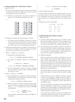 2. LA RELATIVIDAD EN LA MECÁNICA CLÁSICA
(págs. 298 y 299)
3. Ven la trayectoria igual que antes, ya que tanto el sistema
de referencia del tren con MRU como el de la estación
son sistemas de referencia inerciales.
4. a) El sistema S corresponde a la persona sentada en el
banco y el S’ al observador situado en el coche.
b)
5. Utilizamos un sistema de referencia fijo en el suelo.
— No, porque hemos cambiado el sistema de referen-
cia. En el nuevo sistema, el primer coche está parado
y el segundo circula a 38 km/h. Por tanto, el segun-
do coche circula a mayor velocidad que el primero.
6. Según las transformaciones de Galileo, la aceleración de
un cuerpo es la misma en todos los sistemas inerciales;
por tanto, la aceleración en S’ es de 10 m/s2
.
7. Datos: v2 = 80 km/h; v1 = 90 km/h
a) Calculamos la velocidad relativa:
b) Si circulan en sentidos contrarios, sus velocidades
son:
v1 = 90 km/h; v2 = –80 km/h
c) Los dos observadores medirán la misma velocidad
para un móvil en el caso de que la velocidad relativa
entre ellos sea nula.
8. Datos: v = 349 m/s;
a) La velocidad del viento respecto a la Tierra será la ve-
locidad relativa entre el sistema de referencia Tierra
y el sistema de referencia viento.
b) Primero hemos de calcular el tiempo transcurrido,
que será el mismo en ambos sistemas. Para ello, supo-
nemos x0 = x0’ = 0 y aplicamos la ecuación del MRU
en el sistema S:
A continuación, aplicamos la ecuación del MRU, en
el sistema S:
Cuadro del margen (pág. 297)
La Tierra puede considerarse un sistema inercial en un tra-
yecto por carretera y en el ascenso al Everest. Pero no puede
ser considerada como tal en el descenso y aterrizaje de una
nave espacial y en el desplazamiento de una tormenta por
Asia.
Transformaciones inversas (pág. 299)
3. LIMITACIONES DE LA FÍSICA CLÁSICA
(págs. 300 y 301)
9. Los físicos del siglo XIX suponían que el universo estaba
lleno de éter porque creían que la luz necesitaba un me-
dio material para propagarse. Y, como la luz llega a todo
el universo, este medio, el éter, debía de llenarlo todo.
10. Las transformaciones de Galileo no afectan a las leyes de
Newton. Pero la física clásica considera que sí afectan a
las leyes de Maxwel, ya que éstas son válidas únicamente
en un sistema en reposo absoluto o sistema del éter, el
único sistema en que la velocidad de la luz es c.
11. Respuesta sugerida:
El primer esfuerzo por medir la velocidad de la luz se
debe a Galileo. Éste intentó medirla situando a dos per-
sonas, en dos colinas distantes 1 km, cada una con una
linterna. En el momento en que destapaba la linterna, el
otro debía destapar la suya. El primero debía medir el
tiempo transcurrido entre estas dos acciones. Este méto-
do no dio un valor razonable de la velocidad de la luz,
dada la gran celeridad de ésta.
En 1676 Ole Römer calculó la velocidad de la luz obser-
vando los tiempos de ocultación de los satélites de Júpi-
ter.
Cuando la Tierra se acerca a Júpiter, el eclipse se produ-
ce antes de lo esperado y, cuando la Tierra se aleja, se
produce después. Midiendo las diferencias de tiempo en-
tre el primer caso y el segundo se puede determinar la
velocidad de la luz.
La primera medida no astronómica de la velocidad de la
luz fue realizada por el físico francés A. Fizeau en 1849
(método de la rueda dentada). El también físico francés
J. Foucault mejoró la medida de la velocidad de la luz en
1850 (método del espejo giratorio).
Los dos métodos anteriores se basaron en dividir la luz
en destellos, después de rebotar en un espejo lejano, y
medir su desfase con los destellos incidentes.
x x ut
y y
z z
t t
= ′ +
= ′
= ′
= ′
′ =
′ =
′ =
′ =








⇒
x x ut
y y
z y
t t
–
′ = ′ ′ = ⋅ =
′ =
x v t x m s s m
x km
; ,340 57 3 19 482
19 482
x v t t
x
v
t
m
m s
s= = = =; ; ,
20 000
349
57 3
r r r
u v v m s m s m s= ′ = =( – ) –349 340 9
r
′ =v m s340
r r r
u v v km h km h km h= = =( – ) – (– )1 2 90 80 170
r r r
u v v km h km h km h= = =( – ) –1 2 90 80 10
X XX
162
S S’
 