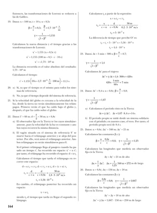 Entonces, las transformaciones de Lorentz se reducen a
las de Galileo.
19. Datos: x = 100 m; t = 10 s; u = 0,5c
Calculamos la nueva distancia y el tiempo gracias a las
transformaciones de Lorentz:
x’ = 1,155 (x – 0,5c t)
x’ = 1,155 (100 m – 0,5 · c · 10 s)
x’ = –1,73 · 109
m
La distancia recorrida es el valor absoluto del resultado:
1,73 · 109
m
Calculamos el tiempo:
t’ = 1,155 = 11,5 s
20. a) Sí, ya que el tiempo es el mismo para todos los siste-
mas de referencia.
b) No, ya que el tiempo depende del sistema de referencia.
21. Si la velocidad del globo es cercana a la velocidad de la
luz, desde la tierra no verán simultáneamente los relám-
pagos. Primero verán el que ha caído bajo el globo y,
después, el que ha caído sobre el globo.
22. Datos: l’ = 60 m; d = = 30 m; u = 0,8c
a) El observador fijo en la Tierra ve los rayos simultáne-
amente, pues la velocidad de la luz es constante y am-
bos rayos recorren la misma distancia.
b) El vagón situado en el sistema de referencia S’ se
mueve hacia el relámpago anterior y se aleja del pos-
terior. Por ello, verá antes el relámpago anterior. Am-
bos relámpagos no serán simultáneos para él.
Si el primer relámpago llega al pasajero cuando ha pa-
sado un tiempo t’, ha recorrido un espacio: x’ = u t’;
por tanto, el relámpago ha recorrido el espacio: d – u t1
Calculamos el tiempo que tarda el relámpago en re-
correr este espacio:
d – u t1 = c t1; d = c t1 + u t1; d = (c + u) t1
En cambio, el relámpago posterior ha recorrido un
espacio:
x + u t2
siendo t2 el tiempo que tarda en llegar el segundo re-
lámpago.
Calculamos t2 a partir de la expresión:
x + u t2 = c t2
La diferencia de tiempo que percibe O’ es:
t2 – t1 = 5 · 10–7
s – 5,56 · 10–8
s
t2 = 4,4 · 10–7
s
23. Datos: ∆t = 5 min = 300 s; = 0,7;
Calculamos ∆t’ para el viajero:
24. Datos: ∆t’ = 8,4 s; u = 0,8c; = 0,8;
a) Calculamos el período visto en la Tierra:
b) El período propio se mide desde un sistema solidario
con el péndulo; en nuestro caso, el tren. Por tanto, el
período propio será de 8,4 s.
25. Datos: u = 0,6c; ∆x’ = 340 m; ∆y’ = 21 m
Calculamos las constantes β y γ:
Calculamos las longitudes que mediría un observador
fijo en la Tierra:
∆y = ∆y’ = 21 m de alto
m de largo
26. Datos: u = 0,8c; ∆x = 150 m; ∆y = 18 m
Calculamos las constantes β y γ:
Calculamos las longitudes que mediría un observador
fijo en la Tierra:
∆y’ = ∆y = 18 m de alto
∆x’ = γ ∆x = 1,667 · 150 m = 250 m de largo
β γ
β
= = = =
0 8
0 8
1
1
1667
2
,
, ;
–
,
c
c
∆ ∆ ∆x x x m= ′ = =
1 1
1 25
340 272
γ
;
,
β γ
β
= = = = =
u
c
c
c
0 6
0 6
1
1
1 25
2
,
, ;
–
,
∆ ∆ ∆t t t s s= ′ = ⋅ =γ ; , ,1 67 8 4 14
γ
β
= =
1
1
1 67
2
–
,
β =
u
c
∆ ∆′ = = ⋅ =
⋅ =
t t s s
s
min
s
min
γ 14 300 420
420
1
60
7
,
γ
β
= =
1
1
14
2
–
,
β =
u
c
t
x
c u
d
c c
m
m s
t s
2 8
2
7
0 8
30
0 2 3 10
5 10
= = =
⋅ ⋅
= ⋅
– – , ,
–
t
d
c u
d
c c
m
m s
t s
1 8
1
8
0 8
30
1 8 3 10
5 56 10
=
+
=
+
=
⋅ ⋅
= ⋅
, ,
, –
l'
2
10 1 7 10 1009
s
s
m
m– , –
⋅ ⋅






β
β
γ
β
= = = ⋅
= =
u
c c
s
m
0 5 1 7 10
1
1
1 155
9
2
, ; ,
–
,
–
164
 