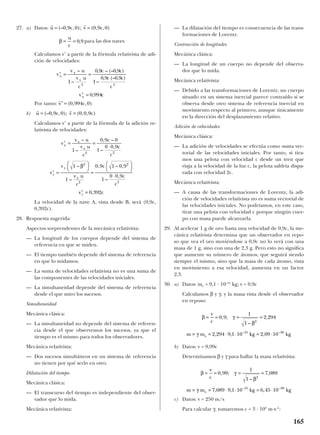 27. a) Datos:
para las dos naves
Calculamos v’ a partir de la fórmula relativista de adi-
ción de velocidades:
Por tanto:
b)
Calculamos v’ a partir de la fórmula de la adición re-
lativista de velocidades:
La velocidad de la nave A, vista desde B, será (0,9c,
0,392c).
28. Respuesta sugerida:
Aspectos sorprendentes de la mecánica relativista:
— La longitud de los cuerpos depende del sistema de
referencia en que se miden.
— El tiempo también depende del sistema de referencia
en que lo midamos.
— La suma de velocidades relativista no es una suma de
las componentes de las velocidades iniciales.
— La simultaneidad depende del sistema de referencia
desde el que miro los sucesos.
Simultaneidad
Mecánica clásica:
— La simultaneidad no depende del sistema de referen-
cia desde el que observemos los sucesos, ya que el
tiempo es el mismo para todos los observadores.
Mecánica relativista:
— Dos sucesos simultáneos en un sistema de referencia
no tienen por qué serlo en otro.
Dilatación del tiempo
Mecánica clásica:
— El transcurso del tiempo es independiente del obser-
vador que lo mida.
Mecánica relativista:
— La dilatación del tiempo es consecuencia de las trans-
formaciones de Lorentz.
Contracción de longitudes
Mecánica clásica:
— La longitud de un cuerpo no depende del observa-
dor que lo mida.
Mecánica relativista:
— Debido a las transformaciones de Lorentz, un cuerpo
situado en un sistema inercial parece contraído si se
observa desde otro sistema de referencia inercial en
movimiento respecto al primero, aunque únicamente
en la dirección del desplazamiento relativo.
Adición de velocidades
Mecánica clásica:
— La adición de velocidades se efectúa como suma vec-
torial de las velocidades iniciales. Por tanto, si tira-
mos una pelota con velocidad c desde un tren que
viaja a la velocidad de la luz c, la pelota saldría dispa-
rada con velocidad 2c.
Mecánica relativista:
— A causa de las transformaciones de Lorentz, la adi-
ción de velocidades relativista no es suma vectorial de
las velocidades iniciales. No podríamos, en este caso,
tirar una pelota con velocidad c porque ningún cuer-
po con masa puede alcanzarla.
29. Al acelerar 1 g de oro hasta una velocidad de 0,9c, la me-
cánica relativista determina que un observador en repo-
so que vea el oro moviéndose a 0,9c no lo verá con una
masa de 1 g, sino con una de 2,3 g. Pero esto no significa
que aumente su número de átomos, que seguirá siendo
siempre el mismo, sino que la masa de cada átomo, vista
en movimiento a esa velocidad, aumenta en un factor
2,3.
30. a) Datos: me = 9,1 · 10–31
kg; v = 0,9c
Calculamos β y γ, y la masa vista desde el observador
en reposo:
b) Datos: v = 0,99c
Determinamos β y γ para hallar la masa relativista:
c) Datos: v = 250 m/s
Para calcular γ, tomaremos c = 3 · 108
m·s–1
:
β γ
β
γ
= = = =
= = ⋅ ⋅ = ⋅
v
c
m m kg kge
0 99
1
1
7 089
7 089 9 1 10 6 45 10
2
31 30
, ;
–
,
, , ,– –
β γ
β
γ
= = = =
= = ⋅ ⋅ = ⋅
v
c
m m kg kge
0 9
1
1
2 294
2 294 9 1 10 2 09 10
2
31 30
, ;
–
,
, , ,– –
′ = =
⋅
′ =




=




⋅
′ =
v
v u
v u
c
c
c
c
v
v
v u
c
c
c
c
v c
x
x
x
y
y
x
y
–
–
, –
–
,
–
–
, – ,
–
,
,
1
0 9 0
1
0 0 9
1
1
0 9 1 0 9
1
0 0 9
0 392
2 2
2
2
2
2
β
r r
u c v c= =(– , , ); ( , , )0 9 0 0 0 9
r
′ =v c( , , )0 994 0
′ = =
′ =
v
v u
v u
c
c c
c c
c
v c
x
x
x
x
–
–
, – (– , )
–
, (– , )
,
1
0 9 0 9
1
0 9 0 9
0 994
2 2
β = =
u
c
0 9,
r r
u c v c= =(– , , ); ( , , )0 9 0 0 9 0
165
 