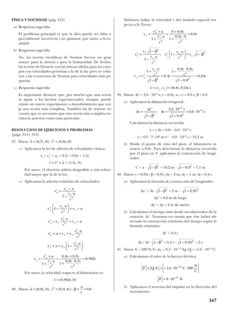 FÍSICA Y SOCIEDAD (pág. 312)
a) Respuesta sugerida:
El problema principal es que la idea puede ser falsa o
parcialmente incorrecta y no ajustarse, por tanto, a la re-
alidad.
b) Respuesta sugerida:
No, las teorías científicas de Newton fueron un gran
avance para la ciencia y para la humanidad. De hecho,
las teorías de Einstein son las únicas válidas para los cuer-
pos con velocidades próximas a la de la luz pero se redu-
cen a las ecuaciones de Newton para velocidades más pe-
queñas.
c) Respuesta sugerida:
Es importante destacar que, por mucho que una teoría
se ajuste a los hechos experimentales, siempre puede
existir un nuevo experimento o descubrimiento que exi-
ja una teoría más completa. También ha de tenerse en
cuenta que es necesario que esta teoría más completa in-
cluya la anterior como caso particular.
RESOLUCIÓN DE EJERCICIOS Y PROBLEMAS
(págs. 314 y 315)
37. Datos:
— Aplicamos la ley de adición de velocidades clásica:
vx = vx’ + ux = 0,7c + 0,8c = 1,5c
= (1,5c, 0)
Por tanto, el electrón saldría despedido a una veloci-
dad mayor que la de la luz.
— Aplicamos la adición relativista de velocidades:
Por tanto, la velocidad respecto al laboratorio es:
38. Datos: ;
Debemos hallar la velocidad v del módulo espacial res-
pecto a la Tierra:
39. Datos: ∆t’ = 2,6 · 10–8
s; v = 0,9c; u = v = 0,9 c; β = 0,9
a) Aplicamos la dilatación temporal:
Calculamos la distancia recorrida:
x = v ∆t = 0,9c · 6,0 · 10–8
s
x = 0,9 · 3 ·108
m·s–1
· 6,0 · 10–8
s = 16,2 m
b) Desde el punto de vista del pion, el laboratorio se
mueve a 0,9c. Para determinar la distancia recorrida
por el pion en S’ aplicamos la contracción de longi-
tudes:
x’ = x · = 16,2 m · = 7,1 m
40. Datos: v = 0,95c; β = 0,95; ∆x = 2 m; ∆y = 1 m; ∆t = 6,4 s
a) Aplicamos la fórmula de contracción de longitudes:
∆x’ = ∆x = 2 m ·
∆x’ = 0,6 m de largo
∆y’ = ∆y = 2 m de ancho
b) Calculamos el tiempo visto desde un observador de la
estación, ∆t’. Tenemos en cuenta que éste habrá ob-
servado la contracción relativista del tiempo según la
fórmula relativista:
∆t’ = 6,4 s
∆t = ∆t’ = 6,4 s · = 2 s
41. Datos: E = 500 N/C; me = 9,1 · 10– 31
kg; Q = –1,6 · 10–19
C
a) Calculamos el valor de la fuerza eléctrica:
b) Aplicamos el teorema del impulso en la dirección del
movimiento:
r
r
F Q E C
N
C
F N
= = ⋅ ⋅
= ⋅
– , –
–
1 6 10 500
8 10
19
17
1 0 952
– ,1 2
– β
1 0 952
– ,1 2
– β
1 0 92
– ,1 2
– β
∆
∆
∆t
t
t
s
s=
′
=
⋅
= ⋅
1
2 6 10
1 0 9
6 0 10
2
8
2
8
–
;
,
– ,
,
–
–
β
′ = ′





 =
= ′ =
⋅
=
= =
v
v
v u
c
v
v u
c
v
v v
v u
c c
c c
c c
v v v c c
y
y
x
y
x
y
y y
x
x y
1
1
1 1
1
1
0 4
1
0 8 0 8
1 0 8
0 24
0 8 0 24
2
2
2
2
2
2
2
2
–
–
; – –
–
–
,
–
, ,
– ,
,
( , ) ( , , , )
β
β
β
r
v
v u
v u
c
c
c
c
cx
x
x
=
′ +
+
′
=
+
+
⋅
=
1
0 0 8
1
0 8 0
0 8
2 2
,
,
,
β = =
u
c
0 8,
r r
u c v c= ′ =( , , ); ( , , )0 8 0 0 0 4
r
v c= ( , , )0 962 0
′ =
′





 =
′
′
=
′ + = +
′
′ + =
′





=
′ +
+
′
=
+
v
v u
v u
c
v
v u
c
v u
v v
v u
c
v u
v u v v
v u
c
v u v
v u
c
v
v u
v u
c
c
x
x
x
x
x
x
x x
x
x
x x x
x
x x
x
x
x
x
–
–
– –
– –
–
, ,
1
1
1
1
0 8 0 7
2
2
2
2
2
2
cc
c c
c
c
1
0 8 0 7
0 962
2
+
⋅
=
, ,
,
r r r
v v u= ′ +
r r
u c v c= ′ =( , , ); ( , , )0 7 0 0 8 0
167
 