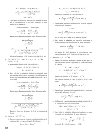 F t = ∆p = m0 c – m0 v0; F t = m0 c
c) Aplicamos de nuevo el teorema del impulso, tenien-
do en cuenta que en la mecánica relativista la masa
varía con la velocidad:
F t = m v; donde v = c β y m = γ m0
Despejamos β y sustituimos los datos del enunciado:
El electrón alcanza el 71 % de la velocidad de la luz.
42. E = 1 000 N/C; t = 1 ms = 10–3
s; mp = 1,67 · 10–27
kg;
e = 1,6 · 10–19
C
a) Calculamos el valor de la fuerza eléctrica:
F = Q E = 1,6 · 10–19
C · 1 000 N/C
F = 1,6 · 10–16
N
b) Para calcular la velocidad final del protón aplicamos
de nuevo el teorema del impulso, teniendo en cuen-
ta que en la mecánica relativista la masa varía con la
velocidad:
F t = m v, donde v = c β y m = β m0
Despejamos β y sustituimos los datos del enunciado:
Es decir, el cuerpo alcanza el 30 % de la velocidad de
la luz.
43. Datos: me = 9,1 · 10–31
kg
a) La energía mínima se obtiene cuando todas las partí-
culas quedan en reposo después del choque:
Einicial = Efinal = 4 me c2
Einicial = 4 · 9,1 · 10–31
kg (3 · 108
m·s–1
)2
Einicial = 3,28 · 10–13
J
La energía relativista de cada electrón es:
b) Calculamos la masa relativista de un electrón a partir
de su energía relativista:
E = m c2
Por lo tanto, es el doble de la masa en reposo.
c) Para hallar la velocidad del electrón, igualamos la
masa obtenida con la definición de masa relativista:
de donde β = 0,87. Es decir, la velocidad de cada
electrón es igual al 87 % de la velocidad de la luz.
44. Datos: mp =1,67 · 10–27
kg
a) La energía mínima se obtiene cuando las seis partícu-
las quedan en reposo. Aplicando la conservación de
la energía:
Einicial = Efinal = 6 mp c2
Einicial = 6 · 1,67 · 10–27
kg (3 · 108
m·s–1
)2
Einicial = 9 · 10–10
J
La energía mínima ha de ser de 9 · 10–10
J.
La energía mínima de cada protón ha de ser, por
tanto:
b) Calculamos la masa relativista del protón a partir de
su energía relativista: E = m c2
c) Hallamos la energía cinética de cada protón inciden-
te a partir del incremento de masa:
∆Ec = ∆m c2
= (3 mp – mp) c2
= 2 mp c2
∆Ec = 3 · 10–10
J
d) Para hallar la velocidad del protón igualamos la masa
obtenida con la definición de masa relativista:
de donde β = 0,94. Por tanto, v = 0,94c.
m m
m
p
p
= = =3
1
1
1
32
2
–
; –
β
β
m
E
c
m c
c
J
p
= = = ⋅2
2
2
27
3
5 01 10, –
E
m c J
J
p
= =
⋅
= ⋅
6
2
9 10
2
4 5 10
2 10
10
–
–
,
m m
m
= = =2
1
1 0 50
0
2
2
–
; – ,
β
β
m
E
c
m c
c
m kge
e= = = = ⋅2
2
2
302
2 182 10, –
E
E J
Jinicial
= =
⋅
= ⋅
2
3 28 10
2
16 10
13
13,
,
–
–
β
β
=
+
=
+
⋅ ⋅ ⋅
⋅ ⋅
=
1
1
1
1
1 67 10 3 10
1 6 10 10
0 3
0
2 2
2 2
27 2 8 1 2
16 3 2
m c
F t
kg m s
N s
( , ) ( )
( , )
,
– –
– –
F t
m c F t
m c
= =0
2
2 2
0
2 2
2
2
1 1
β
β
β
β–
;
–
β
β
=
+
=
+
⋅ ⋅ ⋅
⋅ ⋅
=
1
1
1
1
9 1 10 3 10
8 10 3 4 10
0 71
0
2 2
2 2
31 2 8 1 2
17 2 6 2
m c
F t
kg m s
N s
( , ) ( )
( ) ( , )
,
– –
– –
F t
m c F t
m c
= =0
2
2 2
0
2 2
2
2
1 1
β
β
β
β–
;
–
t
m c
F
kg m s
N
t s
= =
⋅ ⋅ ⋅ ⋅
⋅
= ⋅
0
31 8 1
17
6
9 1 10 3 10
8 10
3 4 10
,
,
– –
–
–
168
 