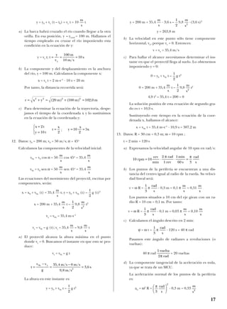 y = y0 + vy (t – t0) = vy t = 10 t
a) La barca habrá cruzado el río cuando llegue a la otra
orilla. En esa posición, y = ytotal = 100 m. Hallamos el
tiempo empleado en cruzar el río imponiendo esta
condición en la ecuación de y:
y = vy t;
b) La componente y del desplazamiento es la anchura
del río, y = 100 m. Calculamos la componente x:
x = vx t = 2 m·s–1
· 10 s = 20 m
Por tanto, la distancia recorrida será:
c) Para determinar la ecuación de la trayectoria, despe-
jamos el tiempo de la coordenada x y lo sustituimos
en la ecuación de la coordenada y:
;
12. Datos: y0 = 200 m; v0 = 50 m/s; α = 45o
Calculamos las componentes de la velocidad inicial:
v0x = v0 cos α = 50 cos 45o
= 35,4
v0y = v0 sen α = 50 sen 45o
= 35,4
Las ecuaciones del movimiento del proyectil, escritas por
componentes, serán:
x = x0 + v0x (t) = 35,4 t; y = y0 + v0y (t) – g (t)2
x = 200 m + 35,4 t – 9,8 t2
vx = v0x = 35,4 m·s–1
vy = v0y – g (t); vy = 35,4 – 9,8 t
a) El proyectil alcanza la altura máxima en el punto
donde vy = 0. Buscamos el instante en que esto se pro-
duce:
vy = v0y – g t
La altura en este instante es:
y = y0 + v0y t – g t2
y = 200 m + 35,4 · 3,6 s – 9,8 ·(3,6 s)2
y = 263,8 m
b) La velocidad en este punto sólo tiene componente
horizontal, vx, porque vy = 0. Entonces:
v = vx = 35,4 m/s
c) Para hallar el alcance necesitamos determinar el ins-
tante en que el proyectil llega al suelo. Lo obtenemos
imponiendo y = 0:
0 = y0 + v0y t – g t2
0 = 200 m + 35,4 t – 9,8 t2
4,9 t2
– 35,4 t – 200 = 0
La solución positiva de esta ecuación de segundo gra-
do es t = 10,9 s.
Sustituyendo este tiempo en la ecuación de la coor-
denada x, hallamos el alcance:
x = v0x t = 35,4 m·s–1
· 10,9 s = 387,2 m
13. Datos: R = 30 cm = 0,3 m; ω = 10 rpm ;
t = 2 min = 120 s
a) Expresamos la velocidad angular de 10 rpm en rad/s:
b) Los puntos de la periferia se encuentran a una dis-
tancia del centro igual al radio de la rueda. Su veloci-
dad lineal será:
v = ω R = π · 0,3 m = 0,1 π = 0,31
Los puntos situados a 10 cm del eje giran con un ra-
dio R = 10 cm = 0,1 m. Por tanto:
v = ω R = π · 0,1 m = 0,03 π = 0,10
c) Calculamos el ángulo descrito en 2 min:
ϕ = ω t = π · 120 s = 40 π rad
Pasamos este ángulo de radianes a revoluciones (o
vueltas):
40 π rad = 20 vueltas
d) La componente tangencial de la aceleración es nula,
ya que se trata de un MCU.
La aceleración normal de los puntos de la periferia
es:
an = ω2
R = · 0,3 m = 0,33
m
s2
π
3
2
rad
s






1 vuelta
2 radπ
rad
s
1
3
m
s
m
s
rad
s
1
3
m
s
m
s
rad
s
1
3
10 rpm 10
rev
min
2 rad
1 rev
1min
60 s
rad
= ⋅ ⋅ =
π π
3 s
m
s2
1
2
m
s
1
2
m
s2
1
2
m
s
1
2
t
v v
g
35,4 m/s 0 m/s
9,8 m/s
0y y
2
=
−
=
−
= 3 6, s
m
s
m
s
m
s2
1
2
m
s
1
2
m
s
m
s
m
s
m
s
m
s
y 10
x
2
5x= =t
x
=
2
x 2t
y 10 t
=
=



r x y (20 m) 100 m) 102,0 m2 2 2 2
= + = + =(
t
y
v
100 m
10 m/s
10 s
y
= = =
m
s
17
 