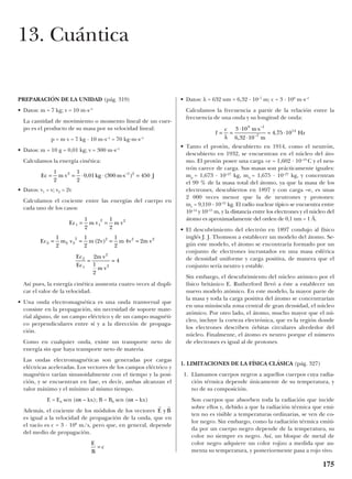 PREPARACIÓN DE LA UNIDAD (pág. 319)
• Datos: m = 7 kg; v = 10 m·s–1
La cantidad de movimiento o momento lineal de un cuer-
po es el producto de su masa por su velocidad lineal:
p = m v = 7 kg · 10 m·s–1
= 70 kg·m·s–1
• Datos: m = 10 g = 0,01 kg; v = 300 m·s–1
Calculamos la energía cinética:
• Datos: v1 = v; v2 = 2v
Calculamos el cociente entre las energías del cuerpo en
cada uno de los casos:
Así pues, la energía cinética aumenta cuatro veces al dupli-
car el valor de la velocidad.
• Una onda electromagnética es una onda transversal que
consiste en la propagación, sin necesidad de soporte mate-
rial alguno, de un campo eléctrico y de un campo magnéti-
co perpendiculares entre sí y a la dirección de propaga-
ción.
Como en cualquier onda, existe un transporte neto de
energía sin que haya transporte neto de materia.
Las ondas electromagnéticas son generadas por cargas
eléctricas aceleradas. Los vectores de los campos eléctrico y
magnético varían sinusoidalmente con el tiempo y la posi-
ción, y se encuentran en fase, es decir, ambas alcanzan el
valor máximo y el mínimo al mismo tiempo.
E = E0 sen (ωt – kx); B = B0 sen (ωt – kx)
Además, el cociente de los módulos de los vectores
es igual a la velocidad de propagación de la onda, que en
el vacío es c = 3 · 108
m/s, pero que, en general, depende
del medio de propagación.
• Datos: λ = 632 nm = 6,32 · 10–7
m; c = 3 · 108
m·s–1
Calculamos la frecuencia a partir de la relación entre la
frecuencia de una onda y su longitud de onda:
• Tanto el protón, descubierto en 1914, como el neutrón,
descubierto en 1932, se encuentran en el núcleo del áto-
mo. El protón posee una carga +e = 1,602 · 10–19
C y el neu-
trón carece de carga. Sus masas son prácticamente iguales:
mp = 1,673 · 10–27
kg, mn = 1,675 · 10–27
kg, y concentran
el 99 % de la masa total del átomo, ya que la masa de los
electrones, descubiertos en 1897 y con carga –e, es unas
2 000 veces menor que la de neutrones y protones:
me = 9,110 · 10–31
kg. El radio nuclear típico se encuentra entre
10–14
y 10–15
m, y la distancia entre los electrones y el núcleo del
átomo es aproximadamente del orden de 0,1 nm = 1 Å.
• El descubrimiento del electrón en 1897 condujo al físico
inglés J. J. Thomson a establecer un modelo del átomo. Se-
gún este modelo, el átomo se encontraría formado por un
conjunto de electrones incrustados en una masa esférica
de densidad uniforme y carga positiva, de manera que el
conjunto sería neutro y estable.
Sin embargo, el descubrimiento del núcleo atómico por el
físico británico E. Rutherford llevó a éste a establecer un
nuevo modelo atómico. En este modelo, la mayor parte de
la masa y toda la carga positiva del átomo se concentrarían
en una minúscula zona central de gran densidad, el núcleo
atómico. Por otro lado, el átomo, mucho mayor que el nú-
cleo, incluye la corteza electrónica, que es la región donde
los electrones describen órbitas circulares alrededor del
núcleo. Finalmente, el átomo es neutro porque el número
de electrones es igual al de protones.
1. LIMITACIONES DE LA FÍSICA CLÁSICA (pág. 327)
1. Llamamos cuerpos negros a aquellos cuerpos cuya radia-
ción térmica depende únicamente de su temperatura, y
no de su composición.
Son cuerpos que absorben toda la radiación que incide
sobre ellos y, debido a que la radiación térmica que emi-
ten no es visible a temperaturas ordinarias, se ven de co-
lor negro. Sin embargo, como la radiación térmica emiti-
da por un cuerpo negro depende de la temperatura, su
color no siempre es negro. Así, un bloque de metal de
color negro adquiere un color rojizo a medida que au-
menta su temperatura, y posteriormente pasa a rojo vivo.
f
c m s
m
Hz= =
⋅ ⋅
⋅
= ⋅
λ
3 10
6 32 10
4 75 10
8 1
7
14
–
–
,
,
E
B
c=
r r
E y B
Ec m v m v
Ec m v m v m v m v
Ec
Ec
m v
m v
1 1
2 2
2 2 2
2 2 2 2
2
1
2
2
1
2
1
2
1
2
1
2
2
1
2
4 2
2
1
2
4
= =
= = = =
= =
( )
Ec m v kg m s J= = ⋅ ⋅ ⋅ =
1
2
1
2
0 01 300 4502 1 2
, ( )–
175
13. Cuántica
 