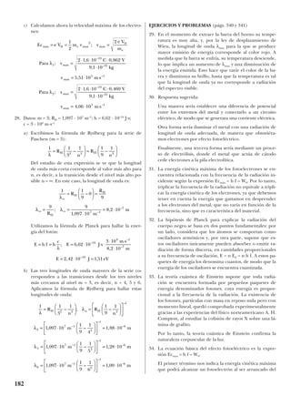 c) Calculamos ahora la velocidad máxima de los electro-
nes:
28. Datos: m = 3; RH = 1,097 · 107
m–1
; h = 6,62 · 10–34
J·s;
c = 3 · 108
m·s–1
a) Escribimos la fórmula de Rydberg para la serie de
Paschen (m = 3):
Del estudio de esta expresión se ve que la longitud
de onda más corta corresponde al valor más alto para
n, es decir, a la transición desde el nivel más alto po-
sible n = ∞. En este caso, la longitud de onda es:
Utilizamos la fórmula de Planck para hallar la ener-
gía del fotón:
b) Las tres longitudes de onda mayores de la serie co-
rresponden a las transiciones desde los tres niveles
más cercanos al nivel m = 3, es decir, n = 4, 5 y 6.
Aplicamos la fórmula de Rydberg para hallar estas
longitudes de onda:
EJERCICIOS Y PROBLEMAS (págs. 340 y 341)
29. En el momento de extraer la barra del horno su tempe-
ratura es muy alta, y, por la ley de desplazamiento de
Wien, la longitud de onda λmax para la que se produce
mayor emisión de energía corresponde al color rojo. A
medida que la barra se enfría, su temperatura desciende,
lo que implica un aumento de λmax y una disminución de
la energía emitida. Esto hace que varíe el color de la ba-
rra y disminuya su brillo, hasta que la temperatura es tal
que la longitud de onda ya no corresponde a radiación
del espectro visible.
30. Respuesta sugerida:
Una manera sería establecer una diferencia de potencial
entre los extremos del metal y conectarlo a un circuito
eléctrico, de modo que se generara una corriente eléctrica.
Otra forma sería iluminar el metal con una radiación de
longitud de onda adecuada, de manera que obtuviéra-
mos electrones por efecto fotoeléctrico.
Finalmente, una tercera forma sería mediante un proce-
so de electrólisis, donde el metal que actúa de cátodo
cede electrones a la pila electrolítica.
31. La energía cinética máxima de los fotoelectrones se en-
cuentra relacionada con la frecuencia de la radiación in-
cidente según la expresión Ecmax = h f – W0. Por lo tanto,
triplicar la frecuencia de la radiación no equivale a tripli-
car la energía cinética de los electrones, ya que debemos
tener en cuenta la energía que gastamos en desprender
a los electrones del metal, que no varía en función de la
frecuencia, sino que es característica del material.
32. La hipótesis de Planck para explicar la radiación del
cuerpo negro se basa en dos puntos fundamentales: por
un lado, considera que los átomos se comportan como
osciladores armónicos y, por otra parte, supone que es-
tos osciladores únicamente pueden absorber o emitir ra-
diación de forma discreta, en cantidades proporcionales
a su frecuencia de oscilación, E = n E0 = n h f. A estos pa-
quetes de energía los denomina cuantos, de modo que la
energía de los osciladores se encuentra cuantizada.
33. La teoría cuántica de Einstein supone que toda radia-
ción se encuentra formada por pequeños paquetes de
energía denominados fotones, cuya energía es propor-
cional a la frecuencia de la radiación. La existencia de
los fotones, partículas con masa en reposo nula pero con
momento lineal, quedó comprobada experimentalmente
gracias a las experiencias del físico norteamericano A. H.
Compton, al estudiar la colisión de rayos X sobre una lá-
mina de grafito.
Por lo tanto, la teoría cuántica de Einstein confirma la
naturaleza corpuscular de la luz.
34. La ecuación básica del efecto fotoeléctrico es la expre-
sión Ecmax = h f – W0.
El primer término nos indica la energía cinética máxima
que podrá alcanzar un fotoelectrón al ser arrancado del
1 1
3
1 1
9
1
1 097 10
1
9
1
4
1 88 10
1 097 10
1
9
1
5
2 2 2
1
4
7 1
2
1
6
5
7 1
2
1
λ
λ
λ
λ
=





 =












= ⋅











 = ⋅
= ⋅












R
n
R
n
m m
m
H n H– ; –
, – ,
, –
–
–
–
–
–
–
== ⋅
= ⋅











 = ⋅
1 28 10
1 097 10
1
9
1
6
1 09 10
6
6
7 1
2
1
6
,
, – ,
–
–
–
–
m
m mλ
E h f h
c
E J s
m s
m
E J eV
= = = ⋅ ⋅ ⋅
⋅ ⋅
⋅
= ⋅ =
λ
; ,
,
, ,
–
–
–
–
6 62 10
3 10
8 2 10
2 42 10 1 51
34
8 1
7
19
1 1
9
0
9
9 9
1 097 10
8 2 107 1
7
λ
λ λ
∞
∞ ∞
=





 =
= =
⋅
= ⋅
R
R
R m
m
H
H
H
–
;
,
,–
–
1 1
3
1 1
9
1
2 2 2
λ
=





 =





R
n
R
n
H H– –
Ec e V m v v
e V
m
Para v
C V
kg
v m s
Para v
C V
kg
v m s
max D e max max
D
e
max
max
max
max
= = =
=
⋅ ⋅ ⋅
⋅
= ⋅ ⋅
=
⋅ ⋅ ⋅
⋅
= ⋅ ⋅
1
2
2
2 1 6 10 0 862
9 1 10
5 51 10
2 1 6 10 0 469
9 1 10
4 06 10
2
1
19
31
5 1
2
19
31
5 1
;
;
, ,
,
,
;
, ,
,
,
–
–
–
–
–
–
λ
λ
182
 