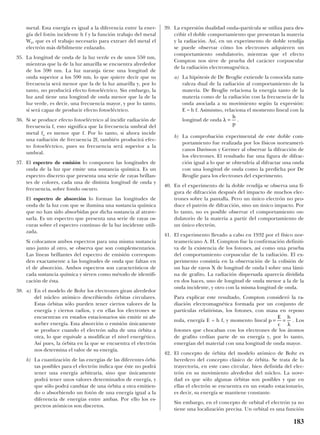 metal. Esta energía es igual a la diferencia entre la ener-
gía del fotón incidente h f y la función trabajo del metal
W0, que es el trabajo necesario para extraer del metal el
electrón más débilmente enlazado.
35. La longitud de onda de la luz verde es de unos 550 nm,
mientras que la de la luz amarilla se encuentra alrededor
de los 590 nm. La luz naranja tiene una longitud de
onda superior a los 590 nm, lo que quiere decir que su
frecuencia será menor que la de la luz amarilla y, por lo
tanto, no producirá efecto fotoeléctrico. Sin embargo, la
luz azul tiene una longitud de onda menor que la de la
luz verde, es decir, una frecuencia mayor, y por lo tanto,
sí será capaz de producir efecto fotoeléctrico.
36. Si se produce efecto fotoeléctrico al incidir radiación de
frecuencia f, esto significa que la frecuencia umbral del
metal fu es menor que f. Por lo tanto, si ahora incide
una radiación de frecuencia 2f, también producirá efec-
to fotoeléctrico, pues su frecuencia será superior a la
umbral.
37. El espectro de emisión lo componen las longitudes de
onda de la luz que emite una sustancia química. Es un
espectro discreto que presenta una serie de rayas brillan-
tes de colores, cada una de distinta longitud de onda y
frecuencia, sobre fondo oscuro.
El espectro de absorción lo forman las longitudes de
onda de la luz con que se ilumina una sustancia química
que no han sido absorbidas por dicha sustancia al atrave-
sarla. Es un espectro que presenta una serie de rayas os-
curas sobre el espectro continuo de la luz incidente utili-
zada.
Si colocamos ambos espectros para una misma sustancia
uno junto al otro, se observa que son complementarios.
Las líneas brillantes del espectro de emisión correspon-
den exactamente a las longitudes de onda que faltan en
el de absorción. Ambos espectros son característicos de
cada sustancia química y sirven como método de identifi-
cación de ésta.
38. a) En el modelo de Bohr los electrones giran alrededor
del núcleo atómico describiendo órbitas circulares.
Estas órbitas sólo pueden tener ciertos valores de la
energía y ciertos radios, y en ellas los electrones se
encuentran en estados estacionarios sin emitir ni ab-
sorber energía. Esta absorción o emisión únicamente
se produce cuando el electrón salta de una órbita a
otra, lo que equivale a modificar el nivel energético.
Así pues, la órbita en la que se encuentra el electrón
nos determina el valor de su energía.
b) La cuantización de las energías de las diferentes órbi-
tas posibles para el electrón indica que éste no podrá
tener una energía arbitraria, sino que únicamente
podrá tener unos valores determinados de energía, y
que sólo podrá cambiar de una órbita a otra emitien-
do o absorbiendo un fotón de una energía igual a la
diferencia de energías entre ambas. Por ello los es-
pectros atómicos son discretos.
39. La expresión dualidad onda–partícula se utiliza para des-
cribir el doble comportamiento que presentan la materia
y la radiación. Así, en un experimento de doble rendija
se puede observar cómo los electrones adquieren un
comportamiento ondulatorio, mientras que el efecto
Compton nos sirve de prueba del carácter corpuscular
de la radiación electromagnética.
a) La hipótesis de De Broglie extiende la conocida natu-
raleza dual de la radiación al comportamiento de la
materia. De Broglie relaciona la energía tanto de la
materia como de la radiación con la frecuencia de la
onda asociada a su movimiento según la expresión:
E = h f. Asimismo, relaciona el momento lineal con la
longitud de onda .
b) La comprobación experimental de este doble com-
portamiento fue realizada por los físicos norteameri-
canos Davisson y Germer al observar la difracción de
los electrones. El resultado fue una figura de difrac-
ción igual a lo que se obtendría al difractar una onda
con una longitud de onda como la predicha por De
Broglie para los electrones del experimento.
40. En el experimento de la doble rendija se observa una fi-
gura de difracción después del impacto de muchos elec-
trones sobre la pantalla. Pero un único electrón no pro-
duce el patrón de difracción, sino un único impacto. Por
lo tanto, no es posible observar el comportamiento on-
dulatorio de la materia a partir del comportamiento de
un único electrón.
41. El experimento llevado a cabo en 1932 por el físico nor-
teamericano A. H. Compton fue la confirmación definiti-
va de la existencia de los fotones, así como una prueba
del comportamiento corpuscular de la radiación. El ex-
perimento consistía en la observación de la colisión de
un haz de rayos X de longitud de onda l sobre una lámi-
na de grafito. La radiación dispersada aparecía dividida
en dos haces, uno de longitud de onda menor a la de la
onda incidente, y otro con la misma longitud de onda.
Para explicar este resultado, Compton consideró la ra-
diación electromagnética formada por un conjunto de
partículas relativistas, los fotones, con masa en reposo
nula, energía E = h f, y momento lineal . Los
fotones que chocaban con los electrones de los átomos
de grafito cedían parte de su energía y, por lo tanto,
emergían del material con una longitud de onda mayor.
42. El concepto de órbita del modelo atómico de Bohr es
heredero del concepto clásico de órbita. Se trata de la
trayectoria, en este caso circular, bien definida del elec-
trón en su movimiento alrededor del núcleo. La nove-
dad es que sólo algunas órbitas son posibles y que en
ellas el electrón se encuentra en un estado estacionario,
es decir, su energía se mantiene constante.
Sin embargo, en el concepto de orbital el electrón ya no
tiene una localización precisa. Un orbital es una función
p
E
c
h
= =
λ
λ =
h
p
183
 